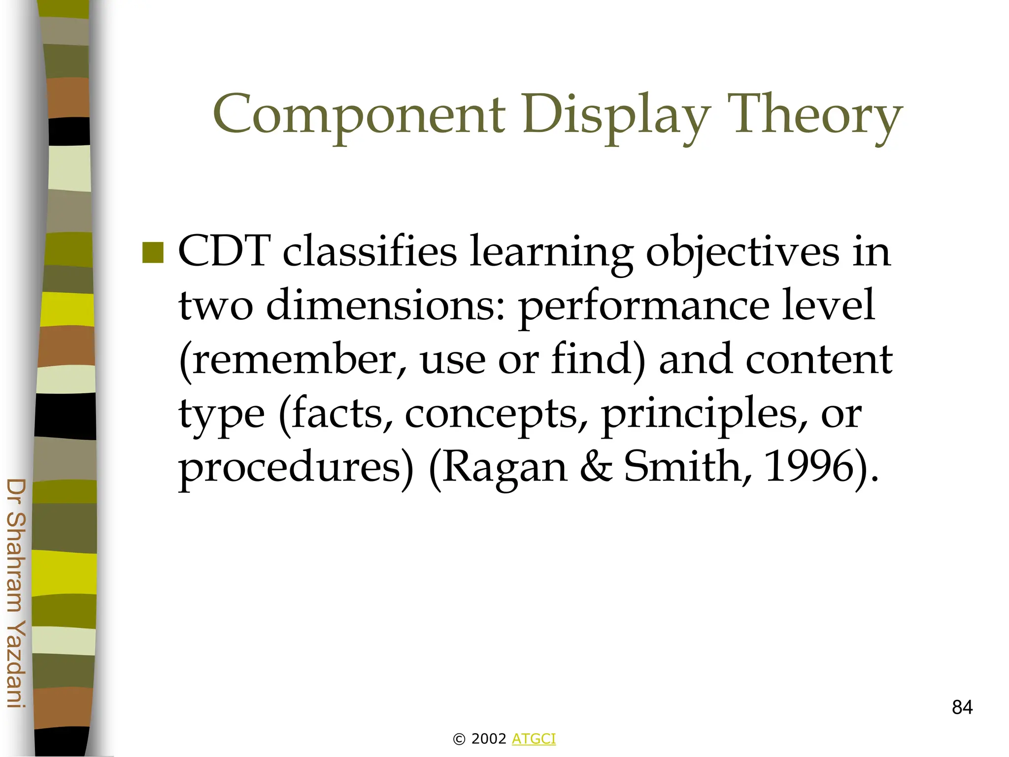 © 2002 ATGCI
Dr
Shahram
Yazdani
84
Component Display Theory
 CDT classifies learning objectives in
two dimensions: performance level
(remember, use or find) and content
type (facts, concepts, principles, or
procedures) (Ragan & Smith, 1996).
 