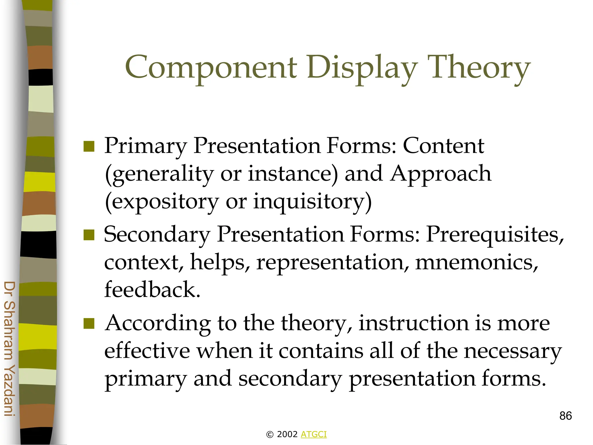 © 2002 ATGCI
Dr
Shahram
Yazdani
86
Component Display Theory
 Primary Presentation Forms: Content
(generality or instance) and Approach
(expository or inquisitory)
 Secondary Presentation Forms: Prerequisites,
context, helps, representation, mnemonics,
feedback.
 According to the theory, instruction is more
effective when it contains all of the necessary
primary and secondary presentation forms.
 
