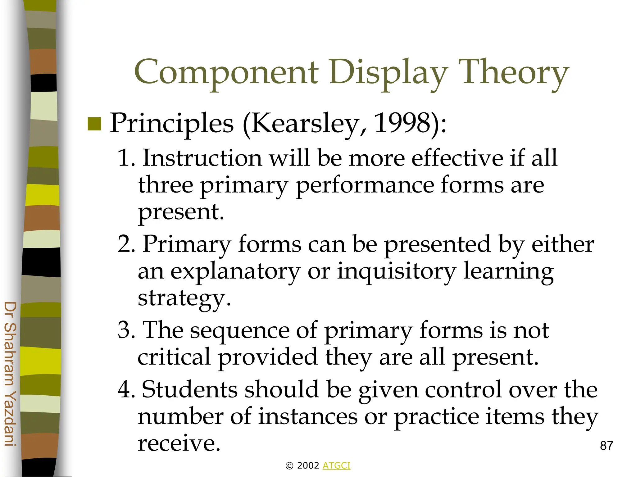 © 2002 ATGCI
Dr
Shahram
Yazdani
87
Component Display Theory
 Principles (Kearsley, 1998):
1. Instruction will be more effective if all
three primary performance forms are
present.
2. Primary forms can be presented by either
an explanatory or inquisitory learning
strategy.
3. The sequence of primary forms is not
critical provided they are all present.
4. Students should be given control over the
number of instances or practice items they
receive.
 