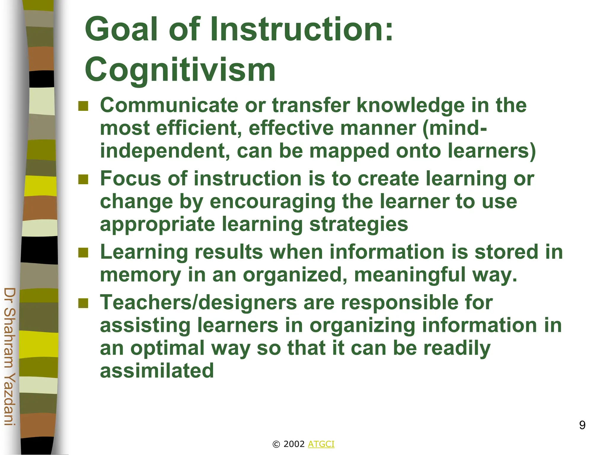 © 2002 ATGCI
Dr
Shahram
Yazdani
9
Goal of Instruction:
Cognitivism
 Communicate or transfer knowledge in the
most efficient, effective manner (mind-
independent, can be mapped onto learners)
 Focus of instruction is to create learning or
change by encouraging the learner to use
appropriate learning strategies
 Learning results when information is stored in
memory in an organized, meaningful way.
 Teachers/designers are responsible for
assisting learners in organizing information in
an optimal way so that it can be readily
assimilated
 