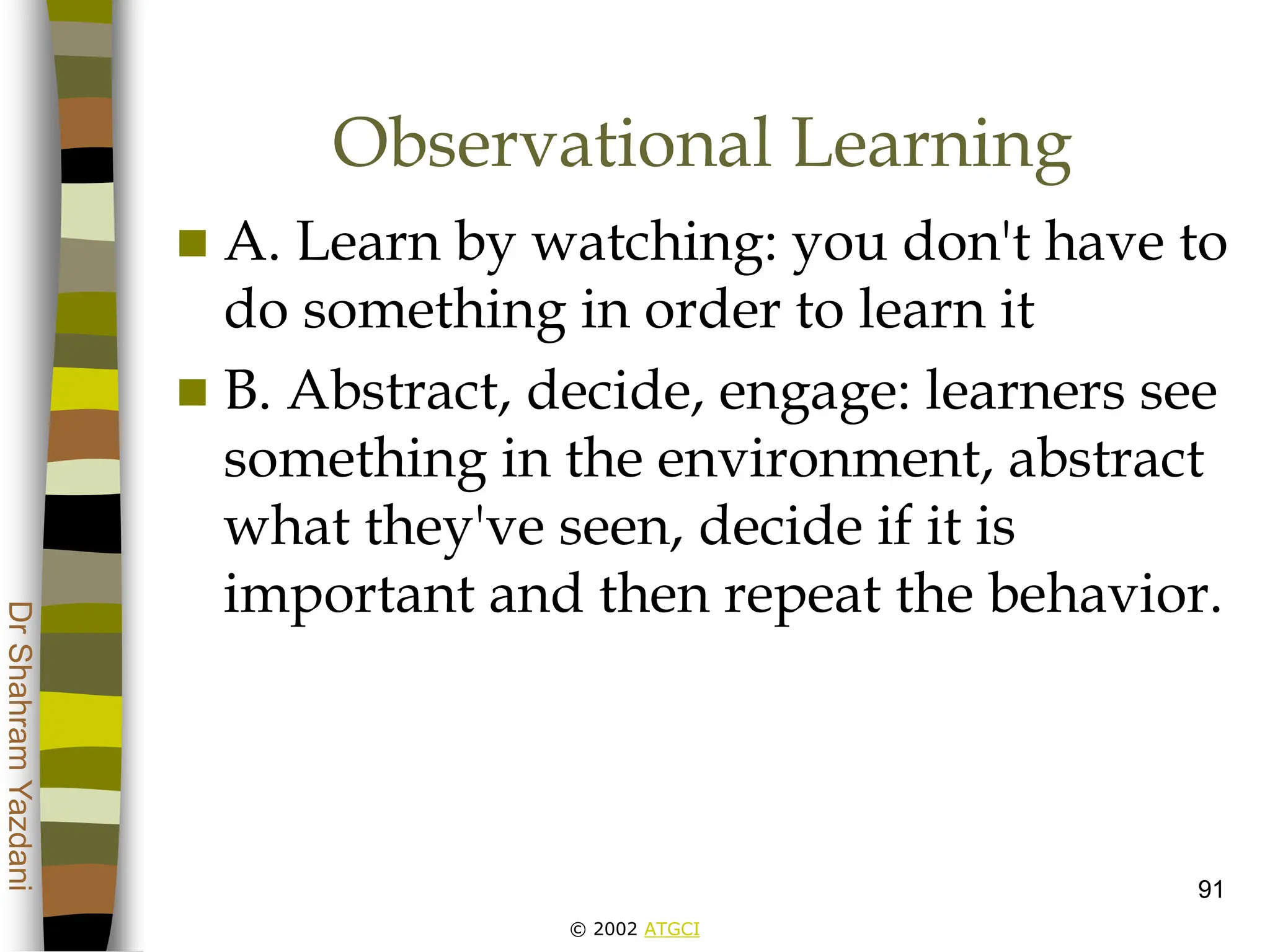 © 2002 ATGCI
Dr
Shahram
Yazdani
91
Observational Learning
 A. Learn by watching: you don't have to
do something in order to learn it
 B. Abstract, decide, engage: learners see
something in the environment, abstract
what they've seen, decide if it is
important and then repeat the behavior.
 