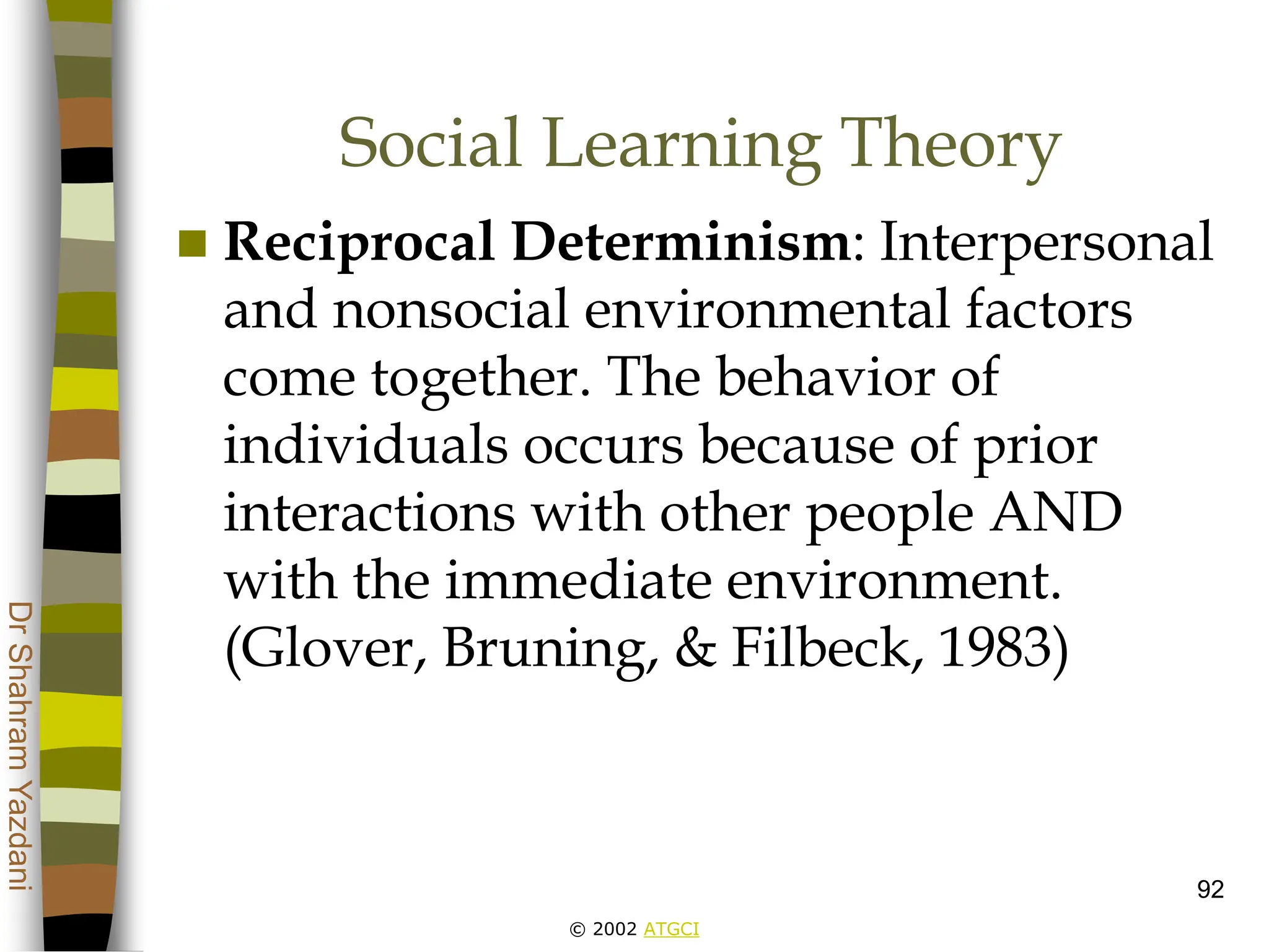 © 2002 ATGCI
Dr
Shahram
Yazdani
92
Social Learning Theory
 Reciprocal Determinism: Interpersonal
and nonsocial environmental factors
come together. The behavior of
individuals occurs because of prior
interactions with other people AND
with the immediate environment.
(Glover, Bruning, & Filbeck, 1983)
 