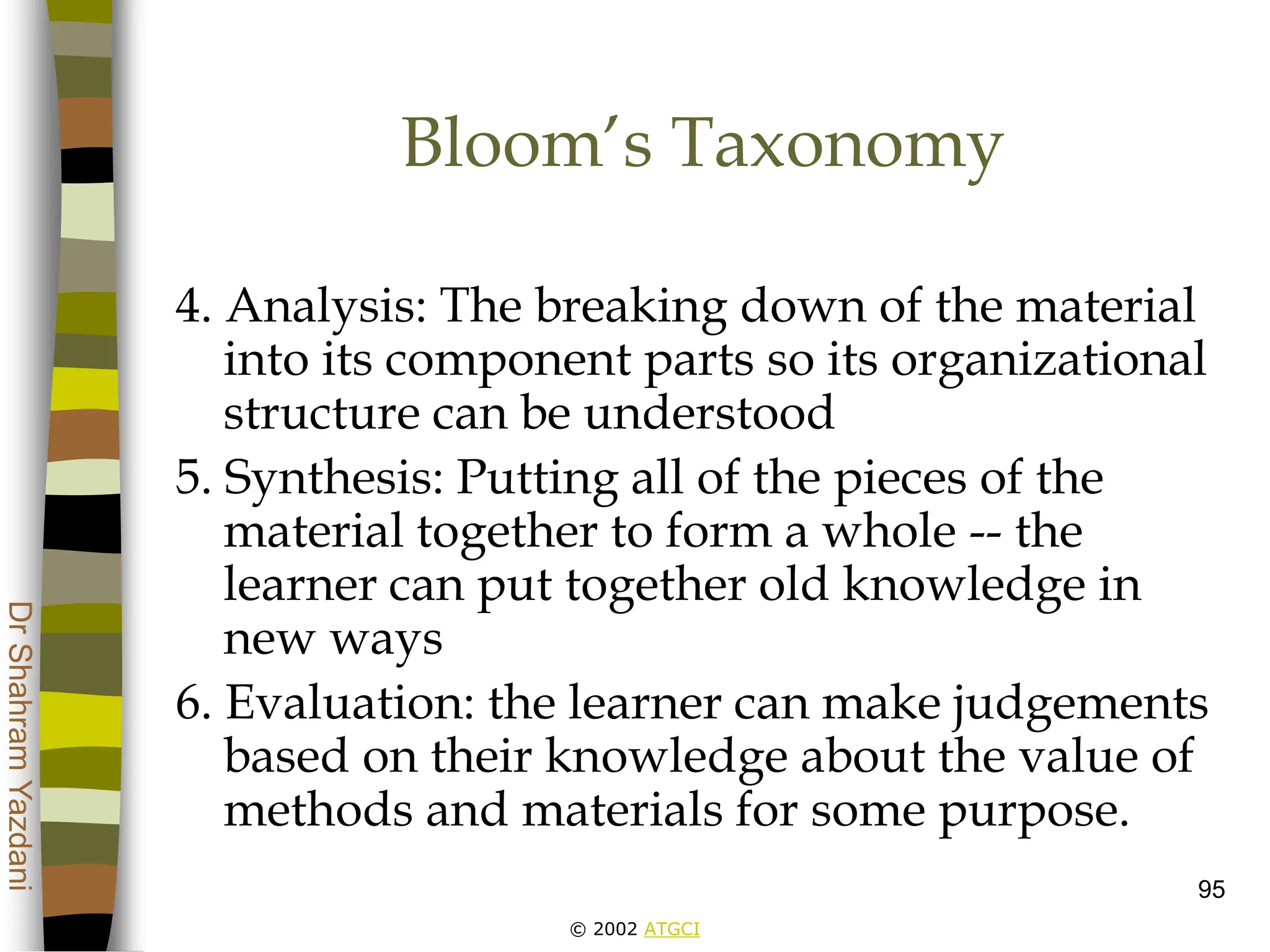 © 2002 ATGCI
Dr
Shahram
Yazdani
95
Bloom’s Taxonomy
4. Analysis: The breaking down of the material
into its component parts so its organizational
structure can be understood
5. Synthesis: Putting all of the pieces of the
material together to form a whole -- the
learner can put together old knowledge in
new ways
6. Evaluation: the learner can make judgements
based on their knowledge about the value of
methods and materials for some purpose.
 