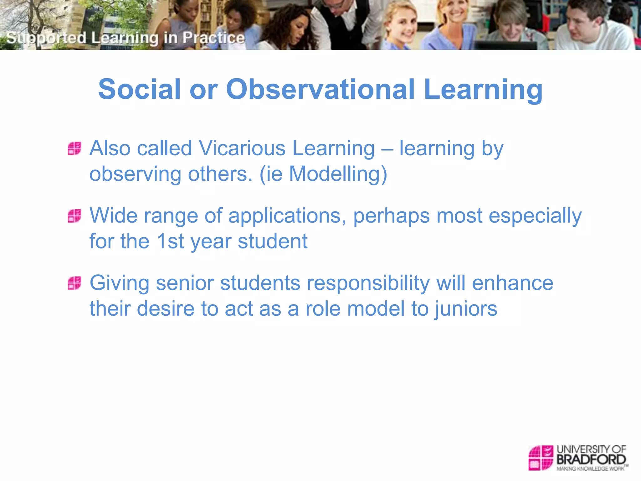 Social or Observational Learning
Also called Vicarious Learning – learning by
observing others. (ie Modelling)
Wide range of applications, perhaps most especially
for the 1st year student
Giving senior students responsibility will enhance
their desire to act as a role model to juniors
 