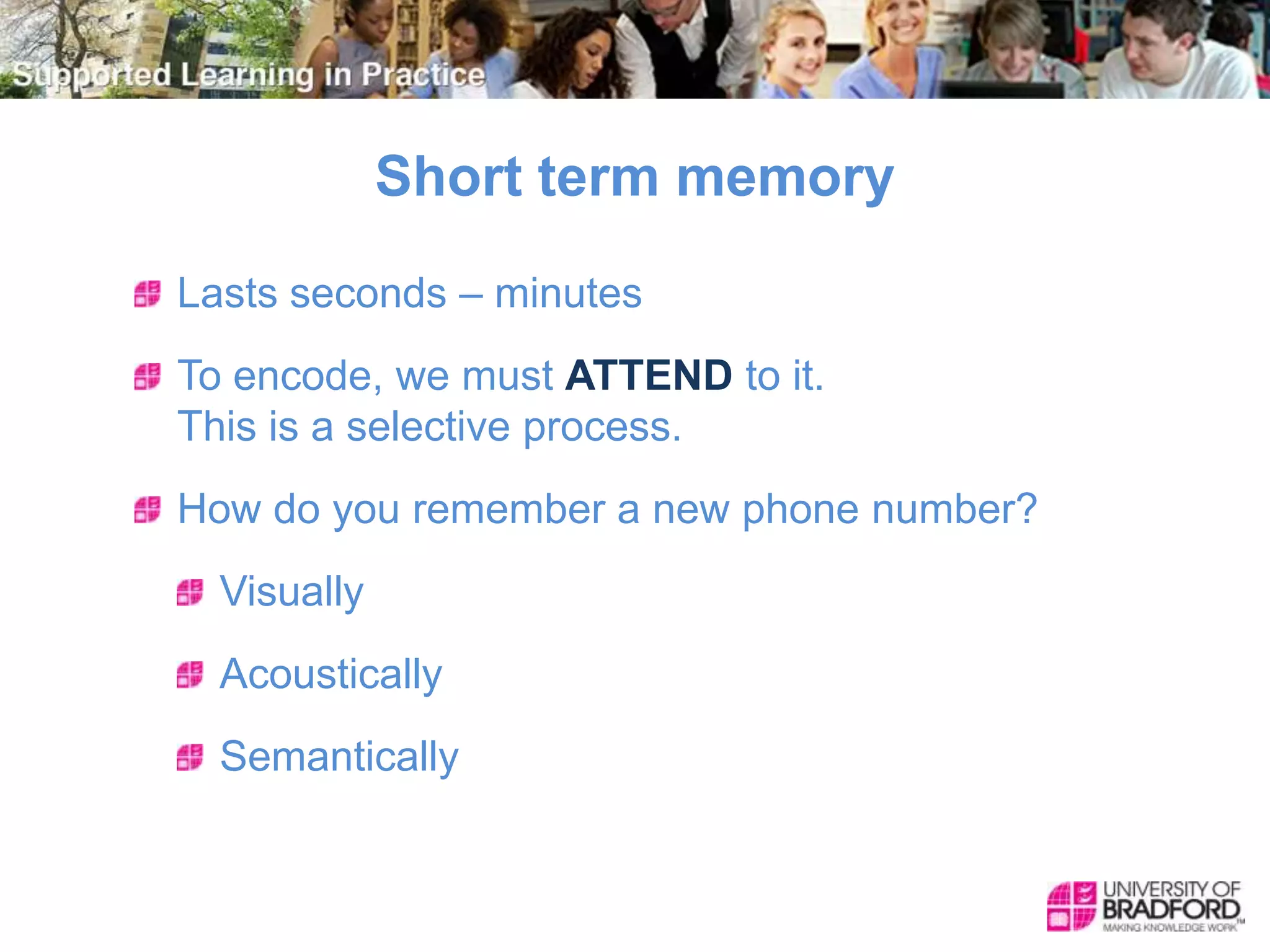 Short term memory
Lasts seconds – minutes
To encode, we must ATTEND to it.
This is a selective process.
How do you remember a new phone number?
Visually
Acoustically
Semantically
 