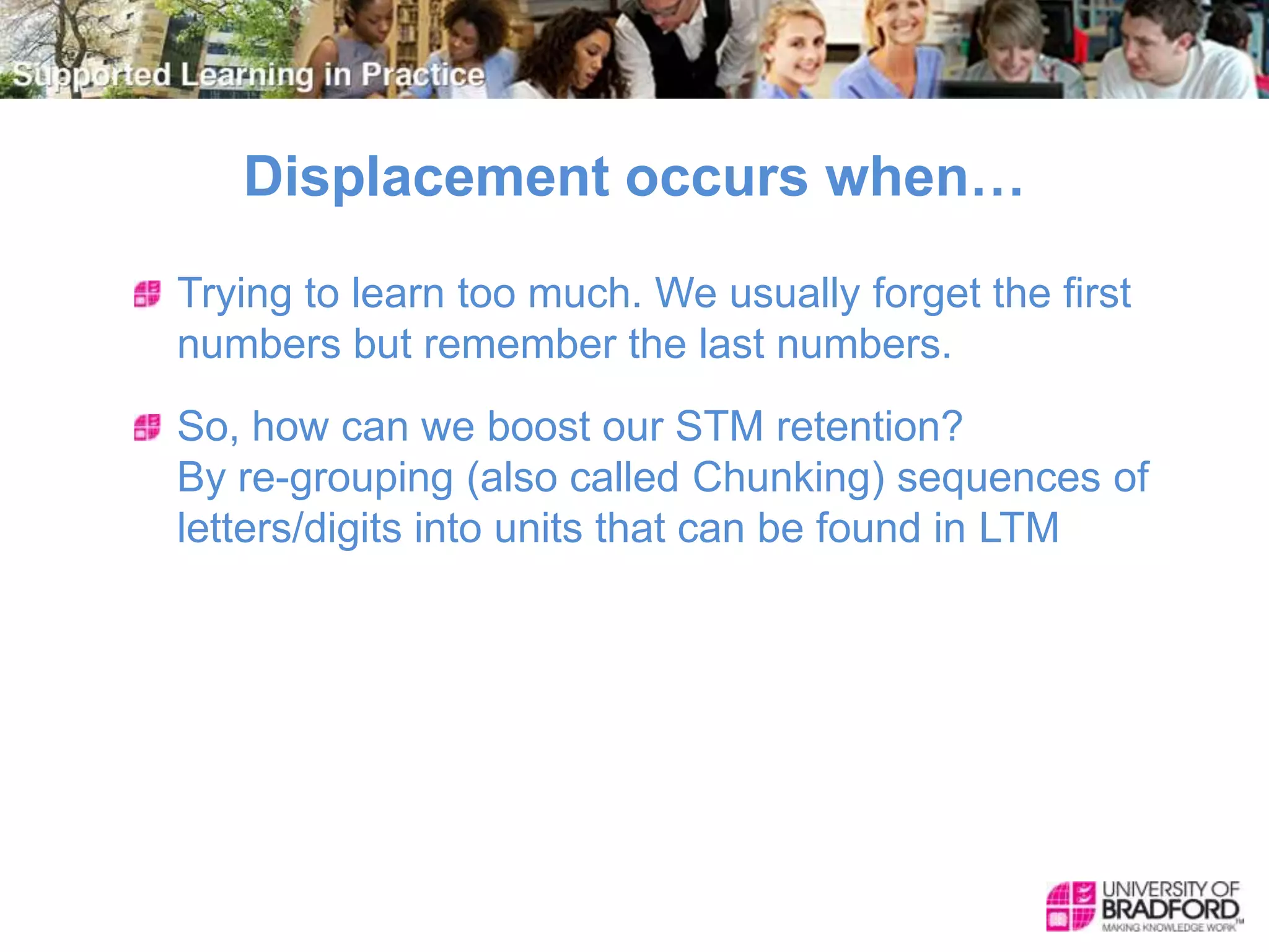 Displacement occurs when…
Trying to learn too much. We usually forget the first
numbers but remember the last numbers.
So, how can we boost our STM retention?
By re-grouping (also called Chunking) sequences of
letters/digits into units that can be found in LTM
 