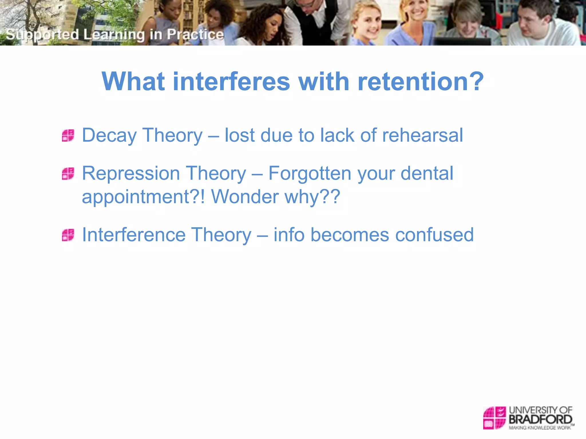 What interferes with retention?
Decay Theory – lost due to lack of rehearsal
Repression Theory – Forgotten your dental
appointment?! Wonder why??
Interference Theory – info becomes confused
 