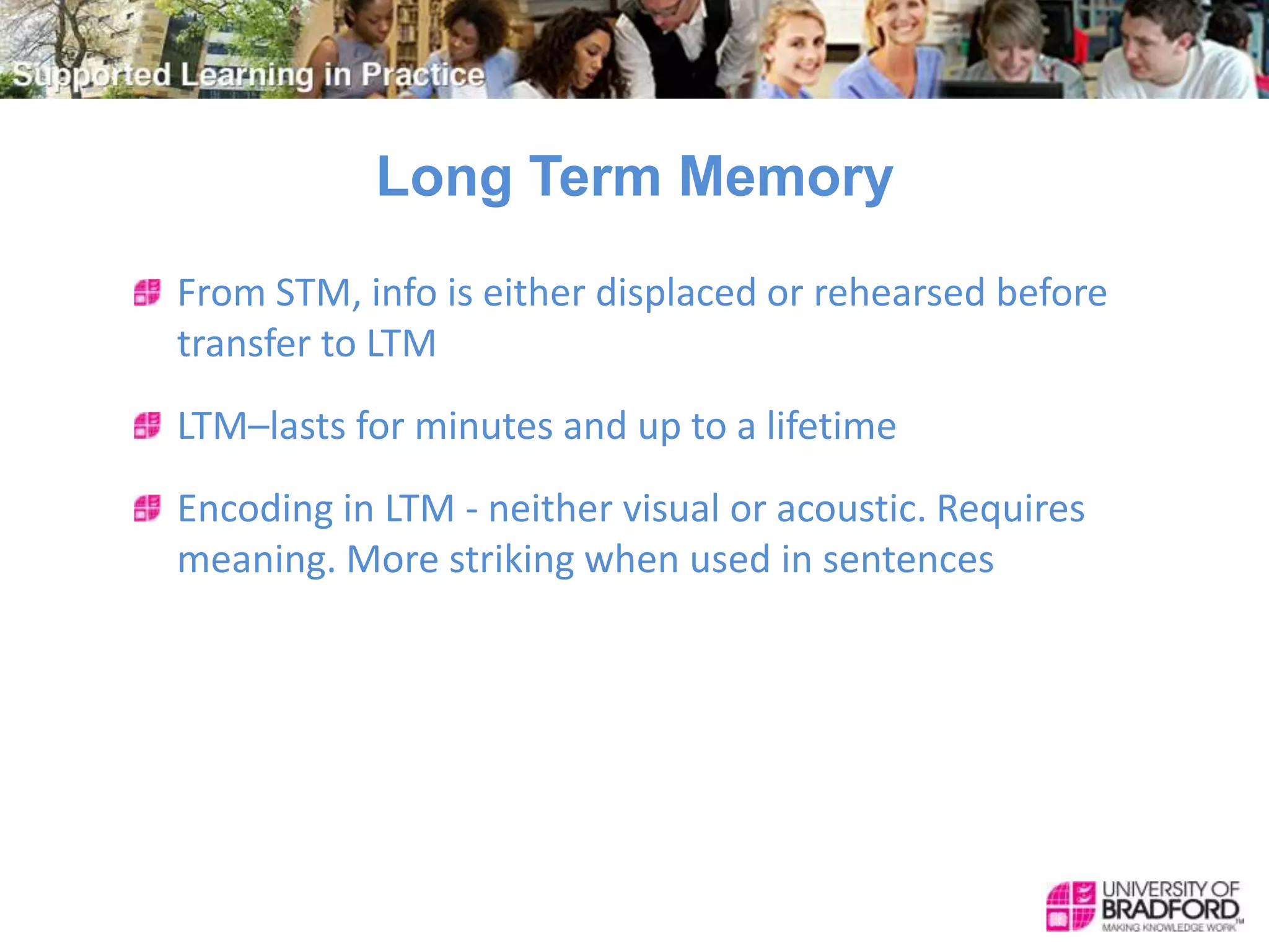 Long Term Memory
From STM, info is either displaced or rehearsed before
transfer to LTM
LTM–lasts for minutes and up to a lifetime
Encoding in LTM - neither visual or acoustic. Requires
meaning. More striking when used in sentences
 