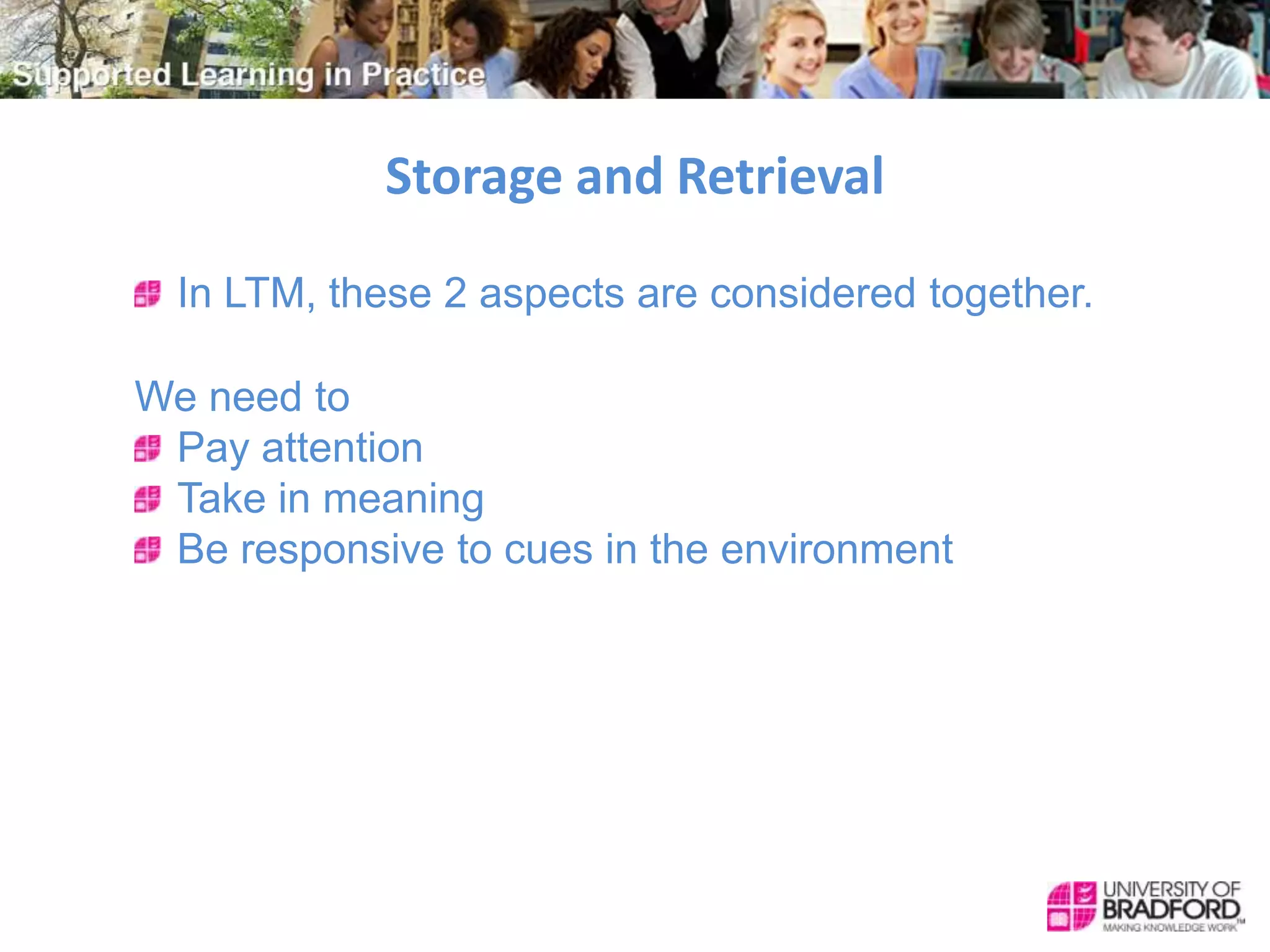 Storage and Retrieval
In LTM, these 2 aspects are considered together.
We need to
Pay attention
Take in meaning
Be responsive to cues in the environment
 