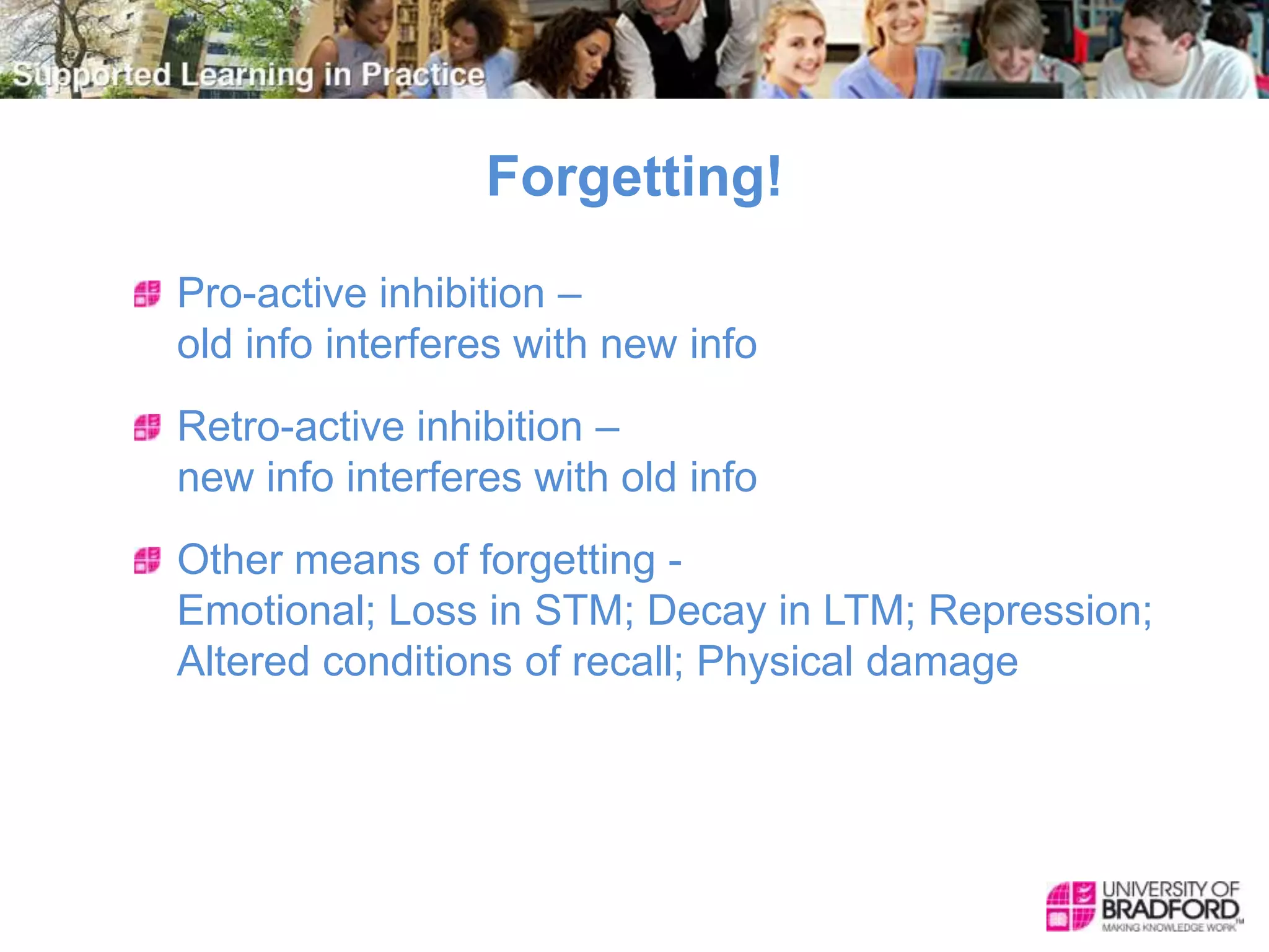 Forgetting!
Pro-active inhibition –
old info interferes with new info
Retro-active inhibition –
new info interferes with old info
Other means of forgetting -
Emotional; Loss in STM; Decay in LTM; Repression;
Altered conditions of recall; Physical damage
 