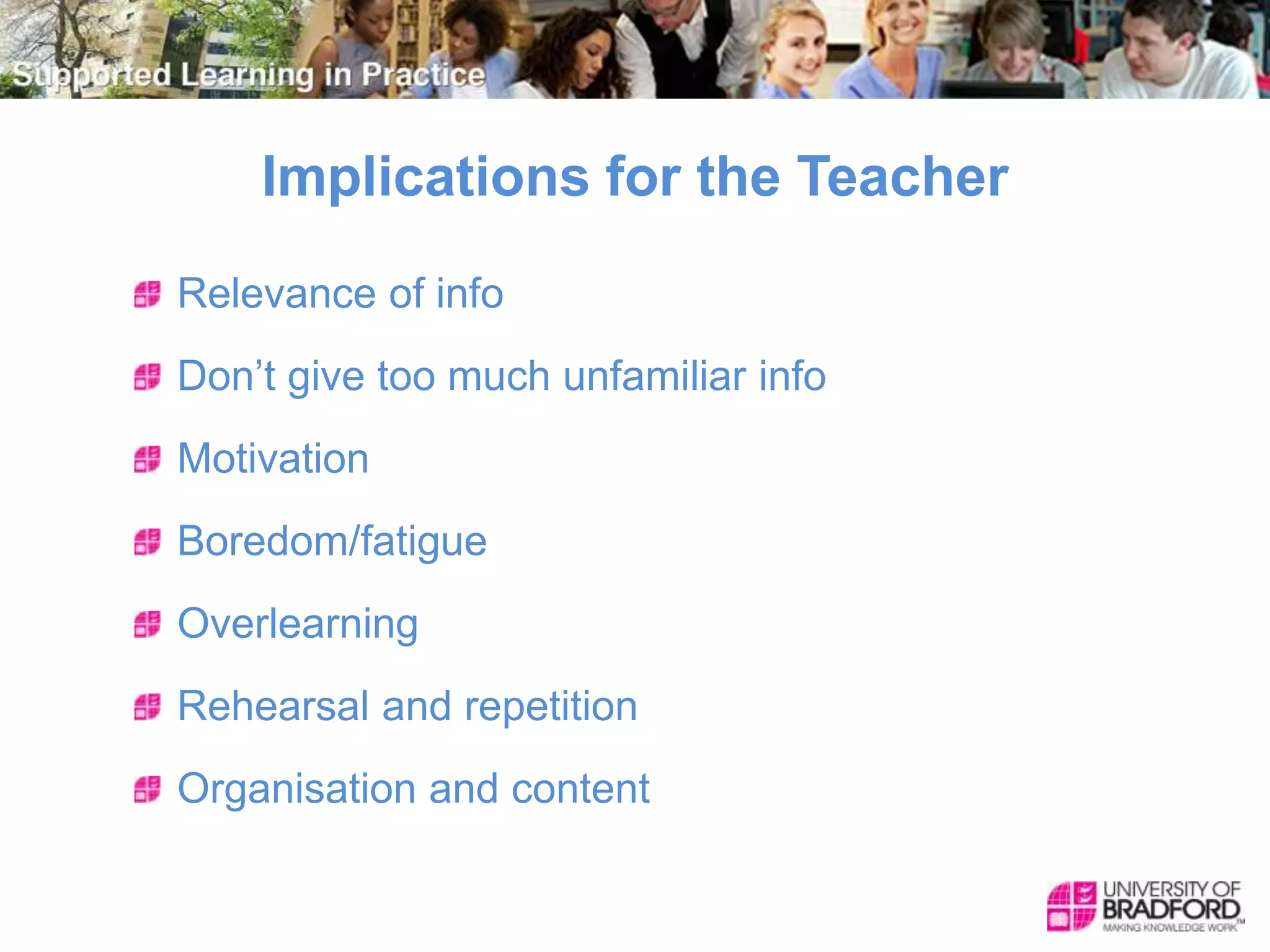 Implications for the Teacher
Relevance of info
Don’t give too much unfamiliar info
Motivation
Boredom/fatigue
Overlearning
Rehearsal and repetition
Organisation and content
 