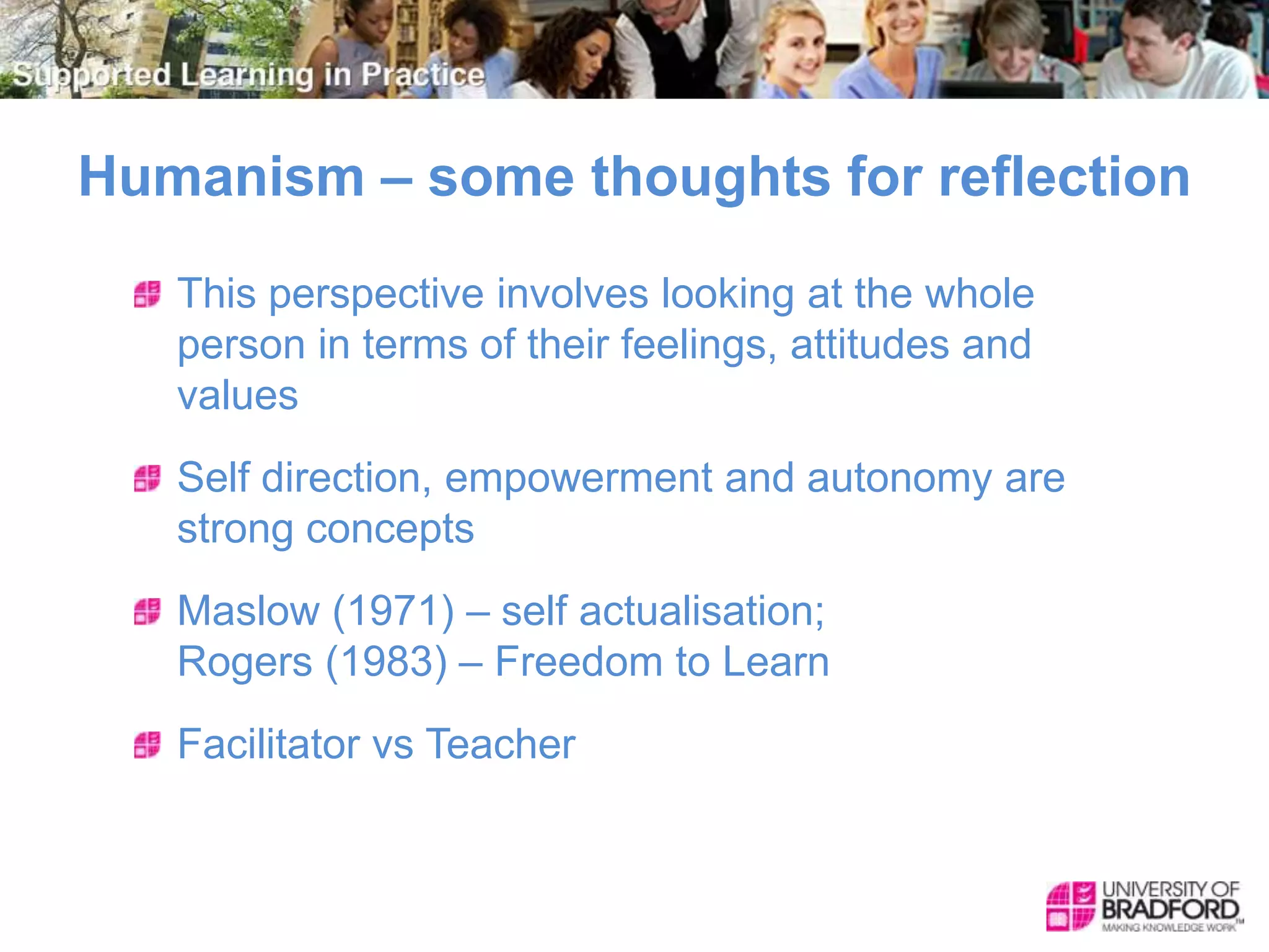 Humanism – some thoughts for reflection
This perspective involves looking at the whole
person in terms of their feelings, attitudes and
values
Self direction, empowerment and autonomy are
strong concepts
Maslow (1971) – self actualisation;
Rogers (1983) – Freedom to Learn
Facilitator vs Teacher
 