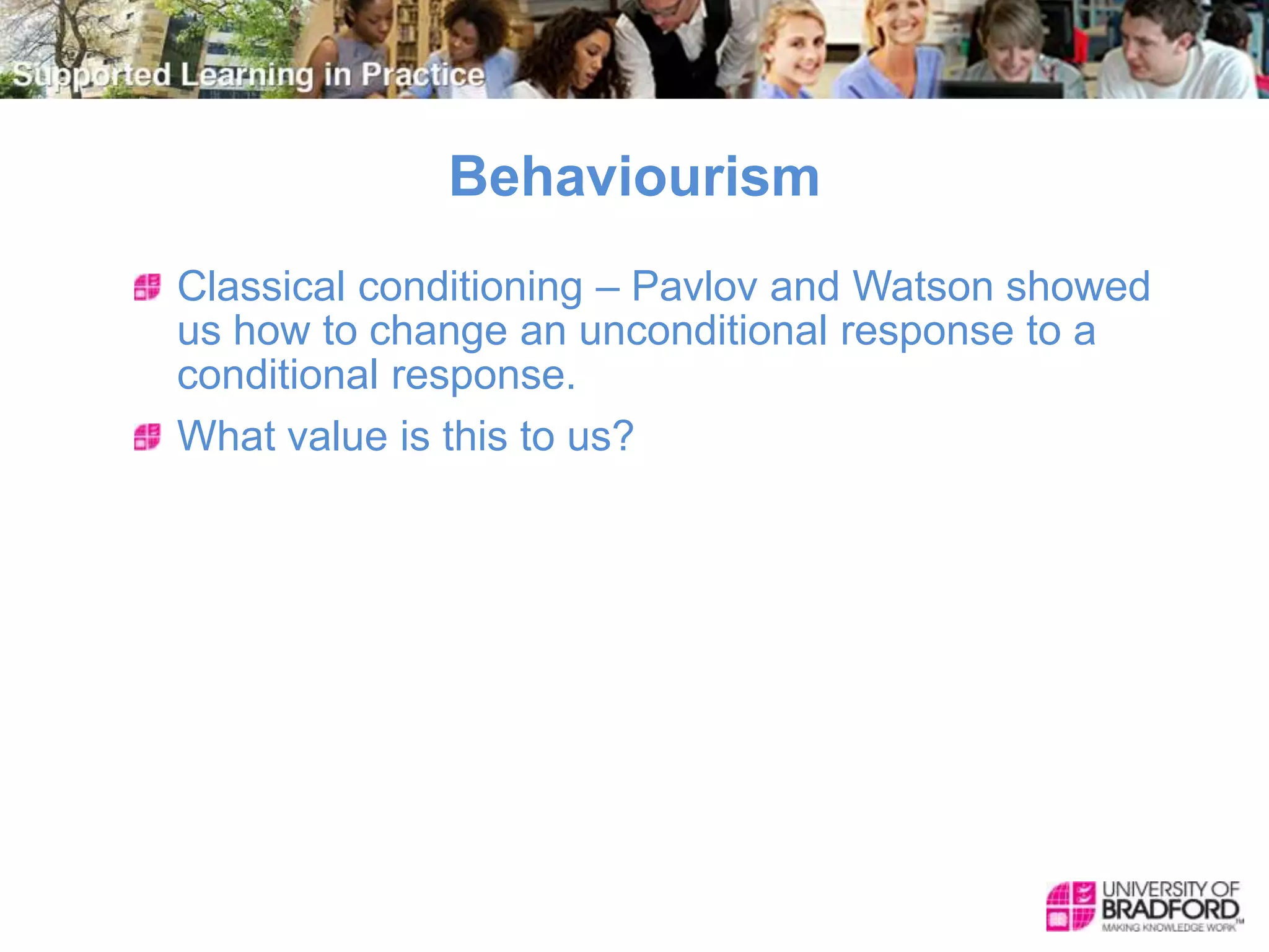 Behaviourism
Classical conditioning – Pavlov and Watson showed
us how to change an unconditional response to a
conditional response.
What value is this to us?
 