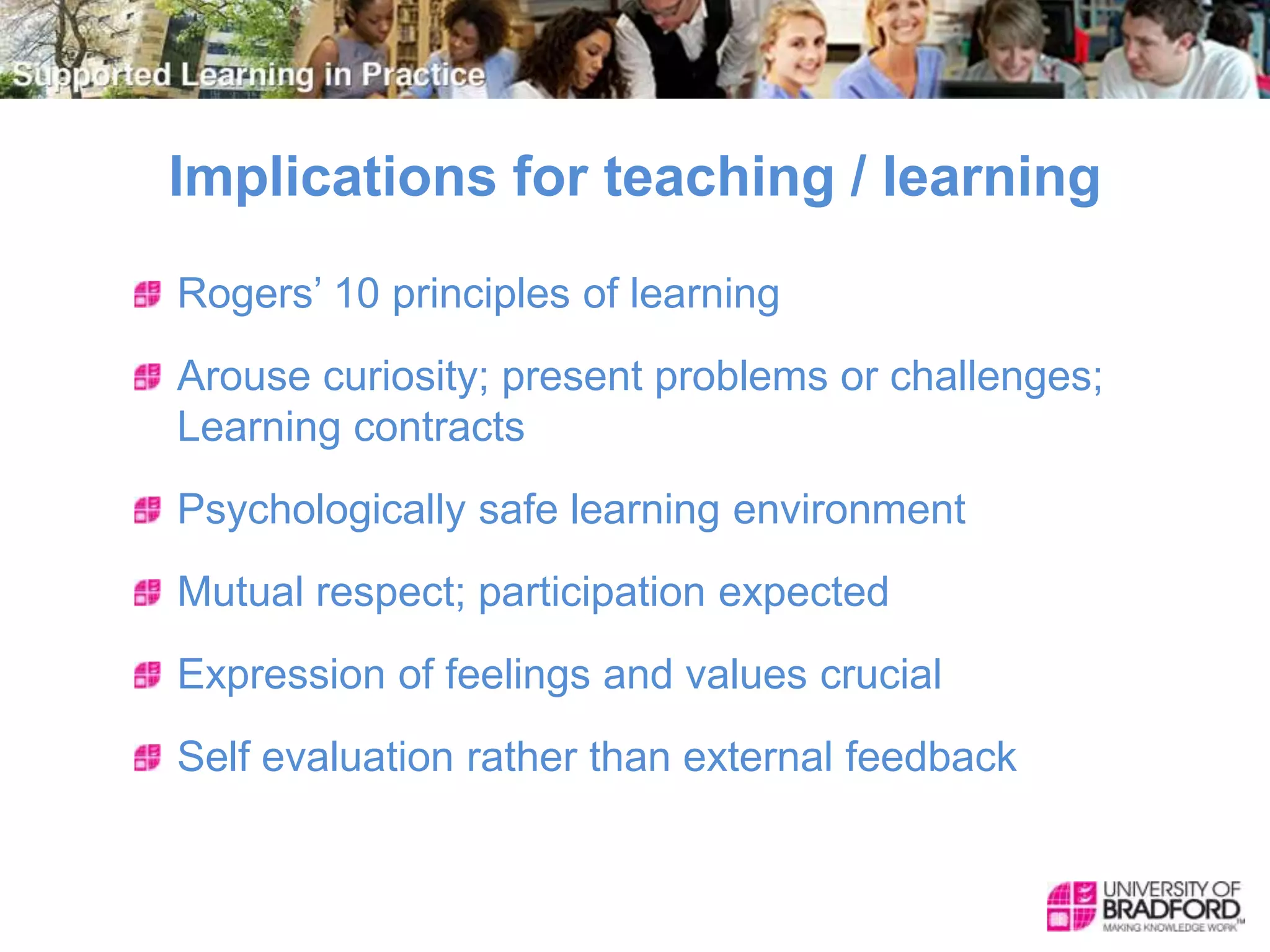 Implications for teaching / learning
Rogers’ 10 principles of learning
Arouse curiosity; present problems or challenges;
Learning contracts
Psychologically safe learning environment
Mutual respect; participation expected
Expression of feelings and values crucial
Self evaluation rather than external feedback
 