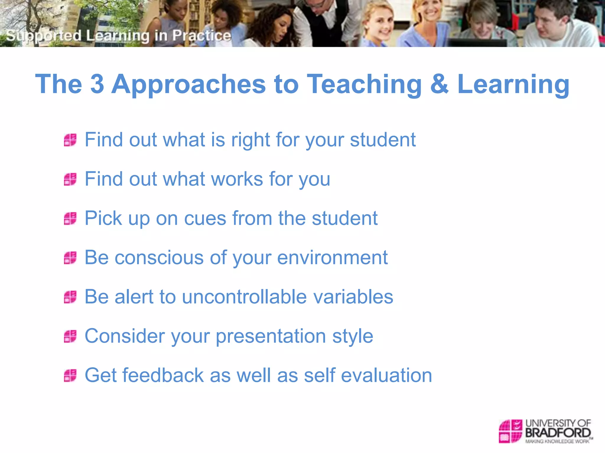 The 3 Approaches to Teaching & Learning
Find out what is right for your student
Find out what works for you
Pick up on cues from the student
Be conscious of your environment
Be alert to uncontrollable variables
Consider your presentation style
Get feedback as well as self evaluation
 