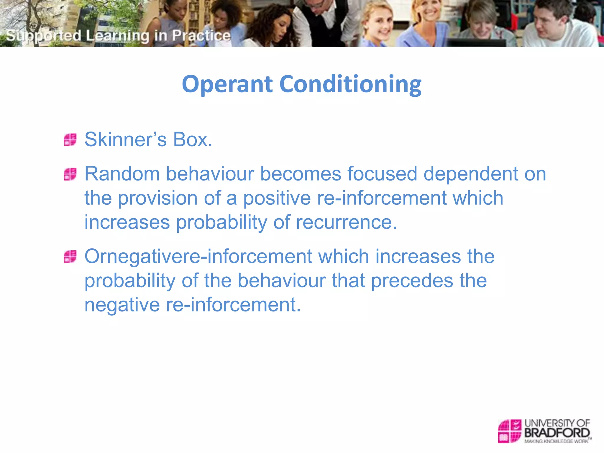 Operant Conditioning
Skinner’s Box.
Random behaviour becomes focused dependent on
the provision of a positive re-inforcement which
increases probability of recurrence.
Ornegativere-inforcement which increases the
probability of the behaviour that precedes the
negative re-inforcement.
 