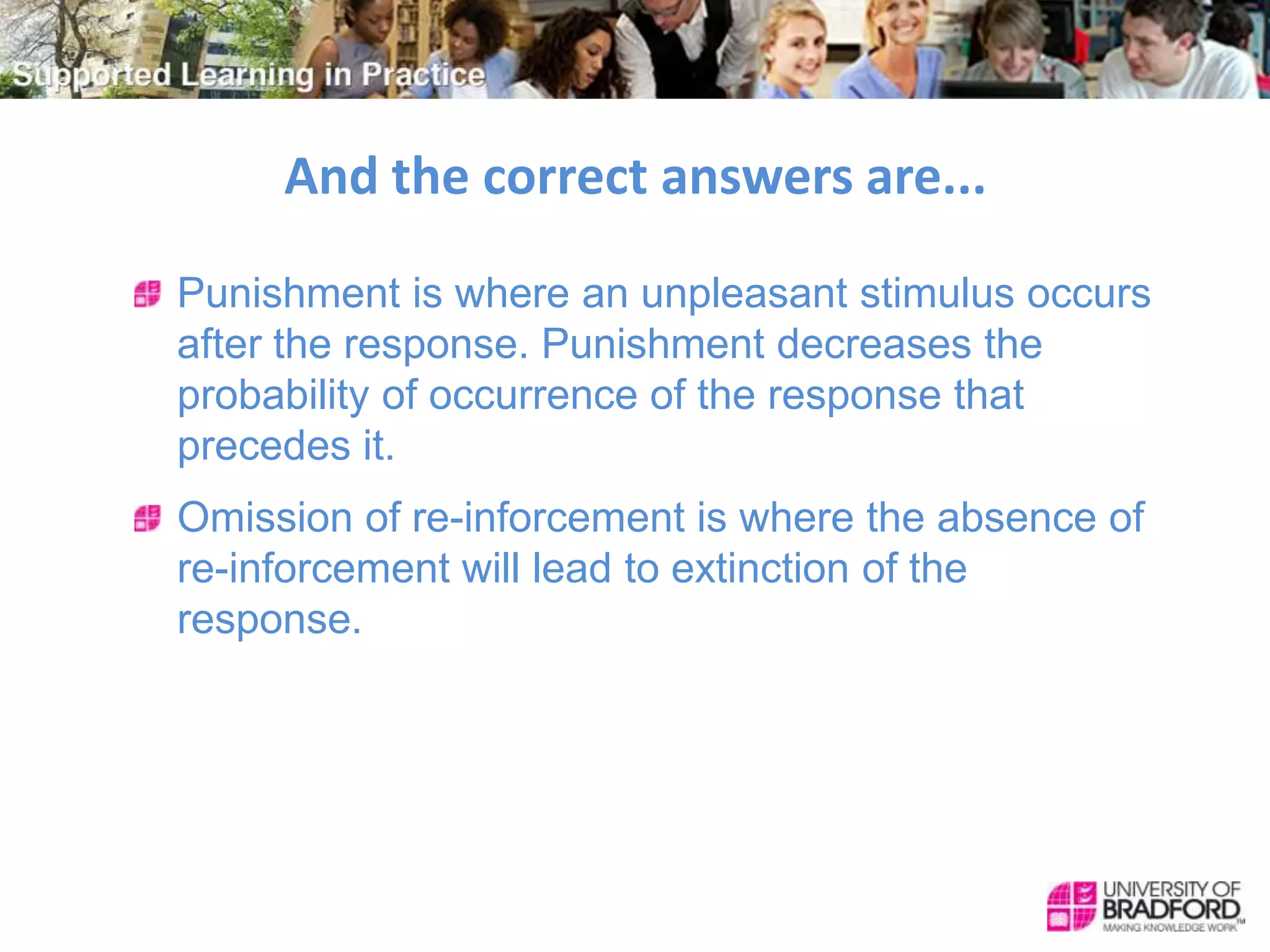 And the correct answers are...
Punishment is where an unpleasant stimulus occurs
after the response. Punishment decreases the
probability of occurrence of the response that
precedes it.
Omission of re-inforcement is where the absence of
re-inforcement will lead to extinction of the
response.
 
