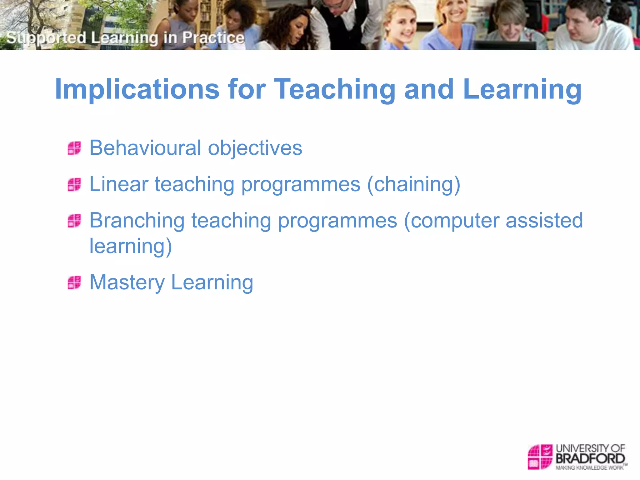 Implications for Teaching and Learning
Behavioural objectives
Linear teaching programmes (chaining)
Branching teaching programmes (computer assisted
learning)
Mastery Learning
 