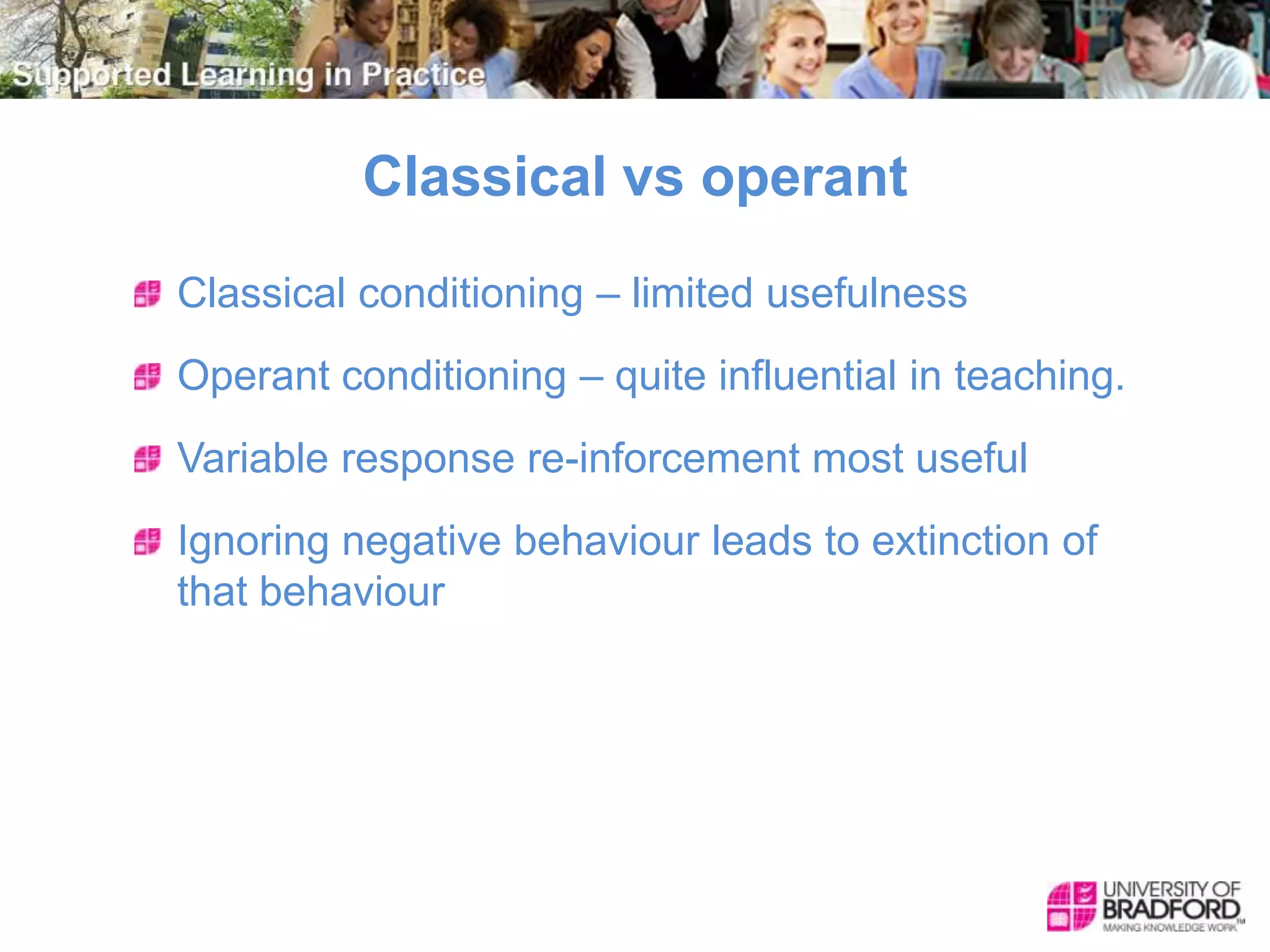 Classical vs operant
Classical conditioning – limited usefulness
Operant conditioning – quite influential in teaching.
Variable response re-inforcement most useful
Ignoring negative behaviour leads to extinction of
that behaviour
 