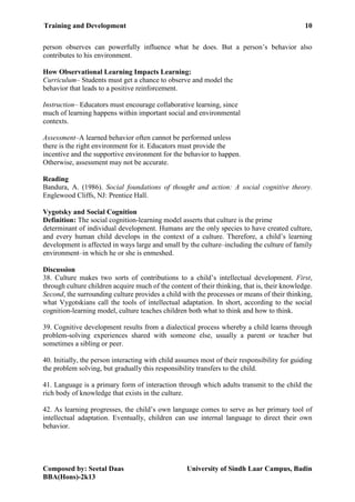 Training and Development 10
Composed by: Seetal Daas University of Sindh Laar Campus, Badin
BBA(Hons)-2k13
person observes can powerfully influence what he does. But a person’s behavior also
contributes to his environment.
How Observational Learning Impacts Learning:
Curriculum– Students must get a chance to observe and model the
behavior that leads to a positive reinforcement.
Instruction– Educators must encourage collaborative learning, since
much of learning happens within important social and environmental
contexts.
Assessment–A learned behavior often cannot be performed unless
there is the right environment for it. Educators must provide the
incentive and the supportive environment for the behavior to happen.
Otherwise, assessment may not be accurate.
Reading
Bandura, A. (1986). Social foundations of thought and action: A social cognitive theory.
Englewood Cliffs, NJ: Prentice Hall.
Vygotsky and Social Cognition
Definition: The social cognition-learning model asserts that culture is the prime
determinant of individual development. Humans are the only species to have created culture,
and every human child develops in the context of a culture. Therefore, a child’s learning
development is affected in ways large and small by the culture–including the culture of family
environment–in which he or she is enmeshed.
Discussion
38. Culture makes two sorts of contributions to a child’s intellectual development. First,
through culture children acquire much of the content of their thinking, that is, their knowledge.
Second, the surrounding culture provides a child with the processes or means of their thinking,
what Vygotskians call the tools of intellectual adaptation. In short, according to the social
cognition-learning model, culture teaches children both what to think and how to think.
39. Cognitive development results from a dialectical process whereby a child learns through
problem-solving experiences shared with someone else, usually a parent or teacher but
sometimes a sibling or peer.
40. Initially, the person interacting with child assumes most of their responsibility for guiding
the problem solving, but gradually this responsibility transfers to the child.
41. Language is a primary form of interaction through which adults transmit to the child the
rich body of knowledge that exists in the culture.
42. As learning progresses, the child’s own language comes to serve as her primary tool of
intellectual adaptation. Eventually, children can use internal language to direct their own
behavior.
 