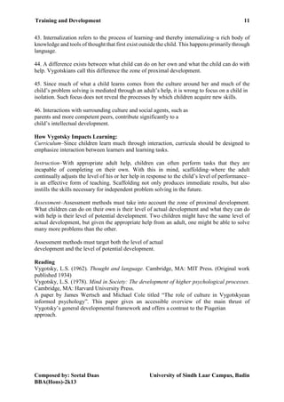 Training and Development 11
Composed by: Seetal Daas University of Sindh Laar Campus, Badin
BBA(Hons)-2k13
43. Internalization refers to the process of learning–and thereby internalizing–a rich body of
knowledge and tools of thought that first exist outside the child. This happens primarily through
language.
44. A difference exists between what child can do on her own and what the child can do with
help. Vygotskians call this difference the zone of proximal development.
45. Since much of what a child learns comes from the culture around her and much of the
child’s problem solving is mediated through an adult’s help, it is wrong to focus on a child in
isolation. Such focus does not reveal the processes by which children acquire new skills.
46. Interactions with surrounding culture and social agents, such as
parents and more competent peers, contribute significantly to a
child’s intellectual development.
How Vygotsky Impacts Learning:
Curriculum–Since children learn much through interaction, curricula should be designed to
emphasize interaction between learners and learning tasks.
Instruction–With appropriate adult help, children can often perform tasks that they are
incapable of completing on their own. With this in mind, scaffolding–where the adult
continually adjusts the level of his or her help in response to the child’s level of performance–
is an effective form of teaching. Scaffolding not only produces immediate results, but also
instills the skills necessary for independent problem solving in the future.
Assessment–Assessment methods must take into account the zone of proximal development.
What children can do on their own is their level of actual development and what they can do
with help is their level of potential development. Two children might have the same level of
actual development, but given the appropriate help from an adult, one might be able to solve
many more problems than the other.
Assessment methods must target both the level of actual
development and the level of potential development.
Reading
Vygotsky, L.S. (1962). Thought and language. Cambridge, MA: MIT Press. (Original work
published 1934)
Vygotsky, L.S. (1978). Mind in Society: The development of higher psychological processes.
Cambridge, MA: Harvard University Press.
A paper by James Wertsch and Michael Cole titled “The role of culture in Vygotskyean
informed psychology”. This paper gives an accessible overview of the main thrust of
Vygotsky’s general developmental framework and offers a contrast to the Piagetian
approach.
 