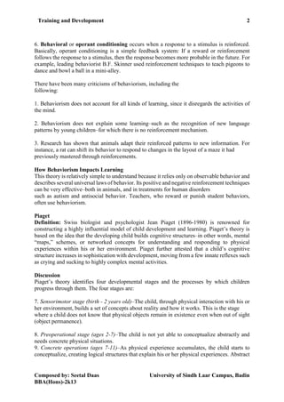 Training and Development 2
Composed by: Seetal Daas University of Sindh Laar Campus, Badin
BBA(Hons)-2k13
6. Behavioral or operant conditioning occurs when a response to a stimulus is reinforced.
Basically, operant conditioning is a simple feedback system: If a reward or reinforcement
follows the response to a stimulus, then the response becomes more probable in the future. For
example, leading behaviorist B.F. Skinner used reinforcement techniques to teach pigeons to
dance and bowl a ball in a mini-alley.
There have been many criticisms of behaviorism, including the
following:
1. Behaviorism does not account for all kinds of learning, since it disregards the activities of
the mind.
2. Behaviorism does not explain some learning–such as the recognition of new language
patterns by young children–for which there is no reinforcement mechanism.
3. Research has shown that animals adapt their reinforced patterns to new information. For
instance, a rat can shift its behavior to respond to changes in the layout of a maze it had
previously mastered through reinforcements.
How Behaviorism Impacts Learning
This theory is relatively simple to understand because it relies only on observable behavior and
describes several universal laws of behavior. Its positive and negative reinforcement techniques
can be very effective–both in animals, and in treatments for human disorders
such as autism and antisocial behavior. Teachers, who reward or punish student behaviors,
often use behaviorism.
Piaget
Definition: Swiss biologist and psychologist Jean Piaget (1896-1980) is renowned for
constructing a highly influential model of child development and learning. Piaget’s theory is
based on the idea that the developing child builds cognitive structures–in other words, mental
“maps,” schemes, or networked concepts for understanding and responding to physical
experiences within his or her environment. Piaget further attested that a child’s cognitive
structure increases in sophistication with development, moving from a few innate reflexes such
as crying and sucking to highly complex mental activities.
Discussion
Piaget’s theory identifies four developmental stages and the processes by which children
progress through them. The four stages are:
7. Sensorimotor stage (birth - 2 years old)–The child, through physical interaction with his or
her environment, builds a set of concepts about reality and how it works. This is the stage
where a child does not know that physical objects remain in existence even when out of sight
(object permanence).
8. Preoperational stage (ages 2-7)–The child is not yet able to conceptualize abstractly and
needs concrete physical situations.
9. Concrete operations (ages 7-11)–As physical experience accumulates, the child starts to
conceptualize, creating logical structures that explain his or her physical experiences. Abstract
 