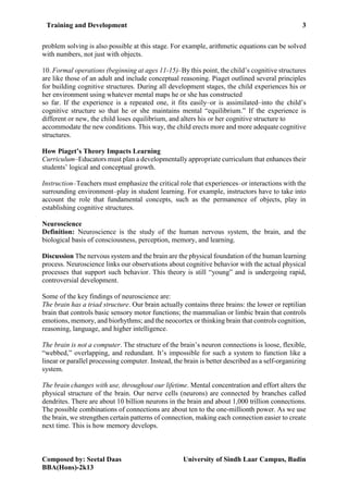 Training and Development 3
Composed by: Seetal Daas University of Sindh Laar Campus, Badin
BBA(Hons)-2k13
problem solving is also possible at this stage. For example, arithmetic equations can be solved
with numbers, not just with objects.
10. Formal operations (beginning at ages 11-15)–By this point, the child’s cognitive structures
are like those of an adult and include conceptual reasoning. Piaget outlined several principles
for building cognitive structures. During all development stages, the child experiences his or
her environment using whatever mental maps he or she has constructed
so far. If the experience is a repeated one, it fits easily–or is assimilated–into the child’s
cognitive structure so that he or she maintains mental “equilibrium.” If the experience is
different or new, the child loses equilibrium, and alters his or her cognitive structure to
accommodate the new conditions. This way, the child erects more and more adequate cognitive
structures.
How Piaget’s Theory Impacts Learning
Curriculum–Educators must plan a developmentally appropriate curriculum that enhances their
students’ logical and conceptual growth.
Instruction–Teachers must emphasize the critical role that experiences–or interactions with the
surrounding environment–play in student learning. For example, instructors have to take into
account the role that fundamental concepts, such as the permanence of objects, play in
establishing cognitive structures.
Neuroscience
Definition: Neuroscience is the study of the human nervous system, the brain, and the
biological basis of consciousness, perception, memory, and learning.
Discussion The nervous system and the brain are the physical foundation of the human learning
process. Neuroscience links our observations about cognitive behavior with the actual physical
processes that support such behavior. This theory is still “young” and is undergoing rapid,
controversial development.
Some of the key findings of neuroscience are:
The brain has a triad structure. Our brain actually contains three brains: the lower or reptilian
brain that controls basic sensory motor functions; the mammalian or limbic brain that controls
emotions, memory, and biorhythms; and the neocortex or thinking brain that controls cognition,
reasoning, language, and higher intelligence.
The brain is not a computer. The structure of the brain’s neuron connections is loose, flexible,
“webbed,” overlapping, and redundant. It’s impossible for such a system to function like a
linear or parallel processing computer. Instead, the brain is better described as a self-organizing
system.
The brain changes with use, throughout our lifetime. Mental concentration and effort alters the
physical structure of the brain. Our nerve cells (neurons) are connected by branches called
dendrites. There are about 10 billion neurons in the brain and about 1,000 trillion connections.
The possible combinations of connections are about ten to the one-millionth power. As we use
the brain, we strengthen certain patterns of connection, making each connection easier to create
next time. This is how memory develops.
 