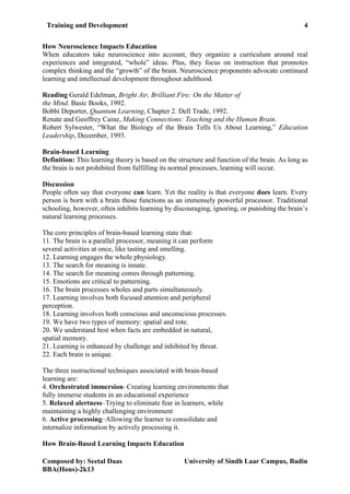 Training and Development 4
Composed by: Seetal Daas University of Sindh Laar Campus, Badin
BBA(Hons)-2k13
How Neuroscience Impacts Education
When educators take neuroscience into account, they organize a curriculum around real
experiences and integrated, “whole” ideas. Plus, they focus on instruction that promotes
complex thinking and the “growth” of the brain. Neuroscience proponents advocate continued
learning and intellectual development throughout adulthood.
Reading Gerald Edelman, Bright Air, Brilliant Fire: On the Matter of
the Mind. Basic Books, 1992.
Bobbi Deporter, Quantum Learning, Chapter 2. Dell Trade, 1992.
Renate and Geoffrey Caine, Making Connections: Teaching and the Human Brain.
Robert Sylwester, “What the Biology of the Brain Tells Us About Learning,” Education
Leadership, December, 1993.
Brain-based Learning
Definition: This learning theory is based on the structure and function of the brain. As long as
the brain is not prohibited from fulfilling its normal processes, learning will occur.
Discussion
People often say that everyone can learn. Yet the reality is that everyone does learn. Every
person is born with a brain those functions as an immensely powerful processor. Traditional
schooling, however, often inhibits learning by discouraging, ignoring, or punishing the brain’s
natural learning processes.
The core principles of brain-based learning state that:
11. The brain is a parallel processor, meaning it can perform
several activities at once, like tasting and smelling.
12. Learning engages the whole physiology.
13. The search for meaning is innate.
14. The search for meaning comes through patterning.
15. Emotions are critical to patterning.
16. The brain processes wholes and parts simultaneously.
17. Learning involves both focused attention and peripheral
perception.
18. Learning involves both conscious and unconscious processes.
19. We have two types of memory: spatial and rote.
20. We understand best when facts are embedded in natural,
spatial memory.
21. Learning is enhanced by challenge and inhibited by threat.
22. Each brain is unique.
The three instructional techniques associated with brain-based
learning are:
4. Orchestrated immersion–Creating learning environments that
fully immerse students in an educational experience
5. Relaxed alertness–Trying to eliminate fear in learners, while
maintaining a highly challenging environment
6. Active processing–Allowing the learner to consolidate and
internalize information by actively processing it.
How Brain-Based Learning Impacts Education
 