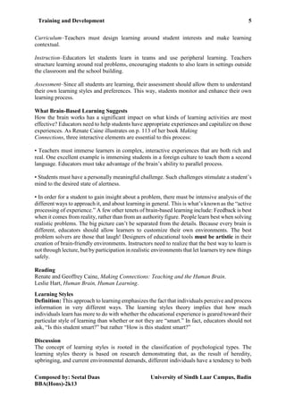 Training and Development 5
Composed by: Seetal Daas University of Sindh Laar Campus, Badin
BBA(Hons)-2k13
Curriculum–Teachers must design learning around student interests and make learning
contextual.
Instruction–Educators let students learn in teams and use peripheral learning. Teachers
structure learning around real problems, encouraging students to also learn in settings outside
the classroom and the school building.
Assessment–Since all students are learning, their assessment should allow them to understand
their own learning styles and preferences. This way, students monitor and enhance their own
learning process.
What Brain-Based Learning Suggests
How the brain works has a significant impact on what kinds of learning activities are most
effective? Educators need to help students have appropriate experiences and capitalize on those
experiences. As Renate Caine illustrates on p. 113 of her book Making
Connections, three interactive elements are essential to this process:
• Teachers must immerse learners in complex, interactive experiences that are both rich and
real. One excellent example is immersing students in a foreign culture to teach them a second
language. Educators must take advantage of the brain’s ability to parallel process.
• Students must have a personally meaningful challenge. Such challenges stimulate a student’s
mind to the desired state of alertness.
• In order for a student to gain insight about a problem, there must be intensive analysis of the
different ways to approach it, and about learning in general. This is what’s known as the “active
processing of experience.” A few other tenets of brain-based learning include: Feedback is best
when it comes from reality, rather than from an authority figure. People learn best when solving
realistic problems. The big picture can’t be separated from the details. Because every brain is
different, educators should allow learners to customize their own environments. The best
problem solvers are those that laugh! Designers of educational tools must be artistic in their
creation of brain-friendly environments. Instructors need to realize that the best way to learn is
not through lecture, but by participation in realistic environments that let learners try new things
safely.
Reading
Renate and Geoffrey Caine, Making Connections: Teaching and the Human Brain.
Leslie Hart, Human Brain, Human Learning.
Learning Styles
Definition: This approach to learning emphasizes the fact that individuals perceive and process
information in very different ways. The learning styles theory implies that how much
individuals learn has more to do with whether the educational experience is geared toward their
particular style of learning than whether or not they are “smart.” In fact, educators should not
ask, “Is this student smart?” but rather “How is this student smart?”
Discussion
The concept of learning styles is rooted in the classification of psychological types. The
learning styles theory is based on research demonstrating that, as the result of heredity,
upbringing, and current environmental demands, different individuals have a tendency to both
 