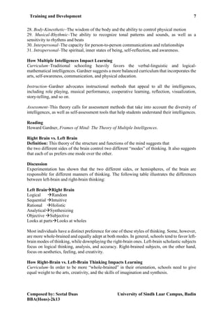 Training and Development 7
Composed by: Seetal Daas University of Sindh Laar Campus, Badin
BBA(Hons)-2k13
28. Body-Kinesthetic–The wisdom of the body and the ability to control physical motion
29. Musical-Rhythmic–The ability to recognize tonal patterns and sounds, as well as a
sensitivity to rhythms and beats
30. Interpersonal–The capacity for person-to-person communications and relationships
31. Intrapersonal–The spiritual, inner states of being, self-reflection, and awareness.
How Multiple Intelligences Impact Learning
Curriculum–Traditional schooling heavily favors the verbal-linguistic and logical-
mathematical intelligences. Gardner suggests a more balanced curriculum that incorporates the
arts, self-awareness, communication, and physical education.
Instruction–Gardner advocates instructional methods that appeal to all the intelligences,
including role playing, musical performance, cooperative learning, reflection, visualization,
story-telling, and so on.
Assessment–This theory calls for assessment methods that take into account the diversity of
intelligences, as well as self-assessment tools that help students understand their intelligences.
Reading
Howard Gardner, Frames of Mind: The Theory of Multiple Intelligences.
Right Brain vs. Left Brain
Definition: This theory of the structure and functions of the mind suggests that
the two different sides of the brain control two different “modes” of thinking. It also suggests
that each of us prefers one mode over the other.
Discussion
Experimentation has shown that the two different sides, or hemispheres, of the brain are
responsible for different manners of thinking. The following table illustrates the differences
between left-brain and right-brain thinking:
Left BrainRight Brain
Logical Random
Sequential Intuitive
Rational Holistic
AnalyticalSynthesizing
Objective Subjective
Looks at partsLooks at wholes
www.lumosity.com Ads by Google
Most individuals have a distinct preference for one of these styles of thinking. Some, however,
are more whole-brained and equally adept at both modes. In general, schools tend to favor left-
brain modes of thinking, while downplaying the right-brain ones. Left-brain scholastic subjects
focus on logical thinking, analysis, and accuracy. Right-brained subjects, on the other hand,
focus on aesthetics, feeling, and creativity.
How Right-Brain vs. Left-Brain Thinking Impacts Learning
Curriculum–In order to be more “whole-brained” in their orientation, schools need to give
equal weight to the arts, creativity, and the skills of imagination and synthesis.
 