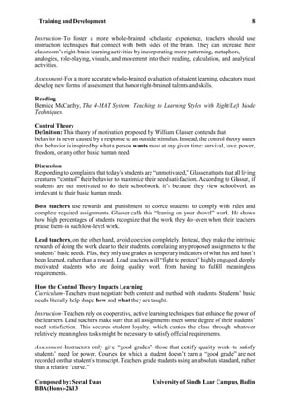 Training and Development 8
Composed by: Seetal Daas University of Sindh Laar Campus, Badin
BBA(Hons)-2k13
Instruction–To foster a more whole-brained scholastic experience, teachers should use
instruction techniques that connect with both sides of the brain. They can increase their
classroom’s right-brain learning activities by incorporating more patterning, metaphors,
analogies, role-playing, visuals, and movement into their reading, calculation, and analytical
activities.
Assessment–For a more accurate whole-brained evaluation of student learning, educators must
develop new forms of assessment that honor right-brained talents and skills.
Reading
Bernice McCarthy, The 4-MAT System: Teaching to Learning Styles with Right/Left Mode
Techniques.
Control Theory
Definition: This theory of motivation proposed by William Glasser contends that
behavior is never caused by a response to an outside stimulus. Instead, the control theory states
that behavior is inspired by what a person wants most at any given time: survival, love, power,
freedom, or any other basic human need.
Discussion
Responding to complaints that today’s students are “unmotivated,” Glasser attests that all living
creatures “control” their behavior to maximize their need satisfaction. According to Glasser, if
students are not motivated to do their schoolwork, it’s because they view schoolwork as
irrelevant to their basic human needs.
Boss teachers use rewards and punishment to coerce students to comply with rules and
complete required assignments. Glasser calls this “leaning on your shovel” work. He shows
how high percentages of students recognize that the work they do–even when their teachers
praise them–is such low-level work.
Lead teachers, on the other hand, avoid coercion completely. Instead, they make the intrinsic
rewards of doing the work clear to their students, correlating any proposed assignments to the
students’ basic needs. Plus, they only use grades as temporary indicators of what has and hasn’t
been learned, rather than a reward. Lead teachers will “fight to protect” highly engaged, deeply
motivated students who are doing quality work from having to fulfill meaningless
requirements.
How the Control Theory Impacts Learning
Curriculum–Teachers must negotiate both content and method with students. Students’ basic
needs literally help shape how and what they are taught.
Instruction–Teachers rely on cooperative, active learning techniques that enhance the power of
the learners. Lead teachers make sure that all assignments meet some degree of their students’
need satisfaction. This secures student loyalty, which carries the class through whatever
relatively meaningless tasks might be necessary to satisfy official requirements.
Assessment–Instructors only give “good grades”–those that certify quality work–to satisfy
students’ need for power. Courses for which a student doesn’t earn a “good grade” are not
recorded on that student’s transcript. Teachers grade students using an absolute standard, rather
than a relative “curve.”
 