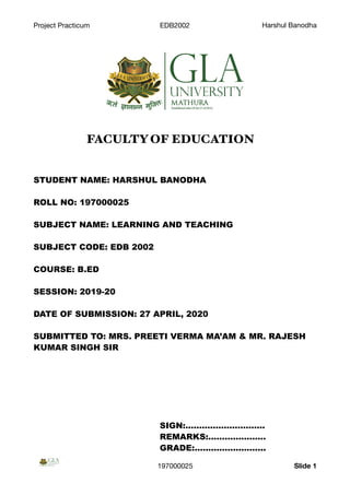 Project Practicum EDB2002 Harshul Banodha
FACULTY OF EDUCATION
STUDENT NAME: HARSHUL BANODHA
ROLL NO: 197000025
SUBJECT NAME: LEARNING AND TEACHING
SUBJECT CODE: EDB 2002
COURSE: B.ED
SESSION: 2019-20
DATE OF SUBMISSION: 27 APRIL, 2020
SUBMITTED TO: MRS. PREETI VERMA MA’AM & MR. RAJESH
KUMAR SINGH SIR
SIGN:………………………..
REMARKS:…………………
GRADE:……………………..
197000025 Slide 1
 