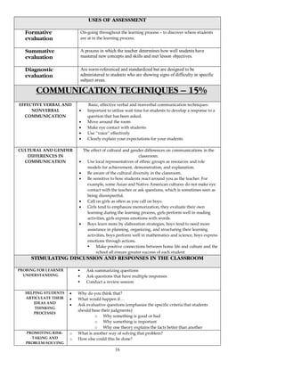 16
USES OF ASSESSMENT
Formative
evaluation
On-going throughout the learning process – to discover where students
are at in the learning process.
Summative
evaluation
A process in which the teacher determines how well students have
mastered new concepts and skills and met lesson objectives.
Diagnostic
evaluation
Are norm-referenced and standardized but are designed to be
administered to students who are showing signs of difficulty in specific
subject areas.
COMMUNICATION TECHNIQUES – 15%
EFFECTIVE VERBAL AND
NONVERBAL
COMMUNICATION
Basic, effective verbal and nonverbal communication techniques:
• Important to utilize wait time for students to develop a response to a
question that has been asked.
• Move around the room
• Make eye contact with students
• Use “voice” effectively
• Clearly explain your expectations for your students
CULTURAL AND GENDER
DIFFERENCES IN
COMMUNICATION
The effect of cultural and gender differences on communications in the
classroom:
• Use local representatives of ethnic groups as resources and role
models for achievement, demonstration, and explanation.
• Be aware of the cultural diversity in the classroom.
• Be sensitive to how students react around you as the teacher. For
example, some Asian and Native American cultures do not make eye
contact with the teacher or ask questions, which is sometimes seen as
being disrespectful.
• Call on girls as often as you call on boys.
• Girls tend to emphasize memorization, they evaluate their own
learning during the learning process, girls perform well in reading
activities, girls express emotions with words.
• Boys learn more by elaboration strategies, boys tend to need more
assistance in planning, organizing, and structuring their learning
activities, boys perform well in mathematics and science, boys express
emotions through actions.
Make positive connections between home life and culture and the
school all ensure greater success of each student
STIMULATING DISCUSSION AND RESPONSES IN THE CLASSROOM
PROBING FOR LEARNER
UNDERSTANDING
Ask summarizing questions
Ask questions that have multiple responses
Conduct a review session
HELPING STUDENTS
ARTICULATE THEIR
IDEAS AND
THINKING
PROCESSES
• Why do you think that?
• What would happen if…
• Ask evaluative questions (emphasize the specific criteria that students
should base their judgments):
o Why something is good or bad
o Why something is important
o Why one theory explains the facts better than another
PROMOTING RISK-
TAKING AND
PROBLEM-SOLVING
o What is another way of solving that problem?
o How else could this be done?
 