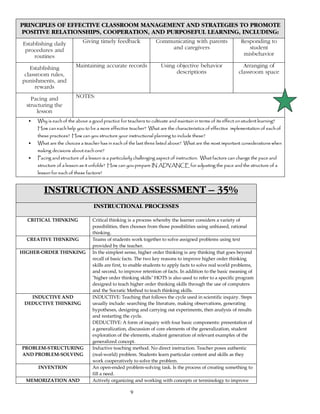 9
PRINCIPLES OF EFFECTIVE CLASSROOM MANAGEMENT AND STRATEGIES TO PROMOTE
POSITIVE RELATIONSHIPS, COOPERATION, AND PURPOSEFUL LEARNING, INCLUDING:
Establishing daily
procedures and
routines
Giving timely feedback Communicating with parents
and caregivers
Responding to
student
misbehavior
Establishing
classroom rules,
punishments, and
rewards
Maintaining accurate records Using objective behavior
descriptions
Arranging of
classroom space
Pacing and
structuring the
lesson
NOTES:
• Why is each of the above a good practice for teachers to cultivate and maintain in terms of its effect on student learning?
How can each help you to be a more effective teacher? What are the characteristics of effective implementation of each of
these practices? How can you structure your instructional planning to include these?
• What are the choices a teacher has in each of the last three listed above? What are the most important considerations when
making decisions about each one?
• Pacing and structure of a lesson is a particularly challenging aspect of instruction. What factors can change the pace and
structure of a lesson as it unfolds? How can you prepare IN ADVANCE for adjusting the pace and the structure of a
lesson for each of these factors?
INSTRUCTION AND ASSESSMENT – 35%
INSTRUCTIONAL PROCESSES
CRITICAL THINKING Critical thinking is a process whereby the learner considers a variety of
possibilities, then chooses from those possibilities using unbiased, rational
thinking.
CREATIVE THINKING Teams of students work together to solve assigned problems using text
provided by the teacher.
HIGHER-ORDER THINKING In the simplest sense, higher order thinking is any thinking that goes beyond
recall of basic facts. The two key reasons to improve higher order thinking
skills are first, to enable students to apply facts to solve real world problems,
and second, to improve retention of facts. In addition to the basic meaning of
"higher order thinking skills" HOTS is also used to refer to a specific program
designed to teach higher order thinking skills through the use of computers
and the Socratic Method to teach thinking skills.
INDUCTIVE AND
DEDUCTIVE THINKING
INDUCTIVE: Teaching that follows the cycle used in scientific inquiry. Steps
usually include: searching the literature, making observations, generating
hypotheses, designing and carrying out experiments, then analysis of results
and restarting the cycle.
DEDUCTIVE: A form of inquiry with four basic components: presentation of
a generalization, discussion of core elements of the generalization, student
exploration of the elements, student generation of relevant examples of the
generalized concept.
PROBLEM-STRUCTURING
AND PROBLEM-SOLVING
Inductive teaching method. No direct instruction. Teacher poses authentic
(real-world) problem. Students learn particular content and skills as they
work cooperatively to solve the problem.
INVENTION An open-ended problem-solving task. Is the process of creating something to
fill a need.
MEMORIZATION AND Actively organizing and working with concepts or terminology to improve
 