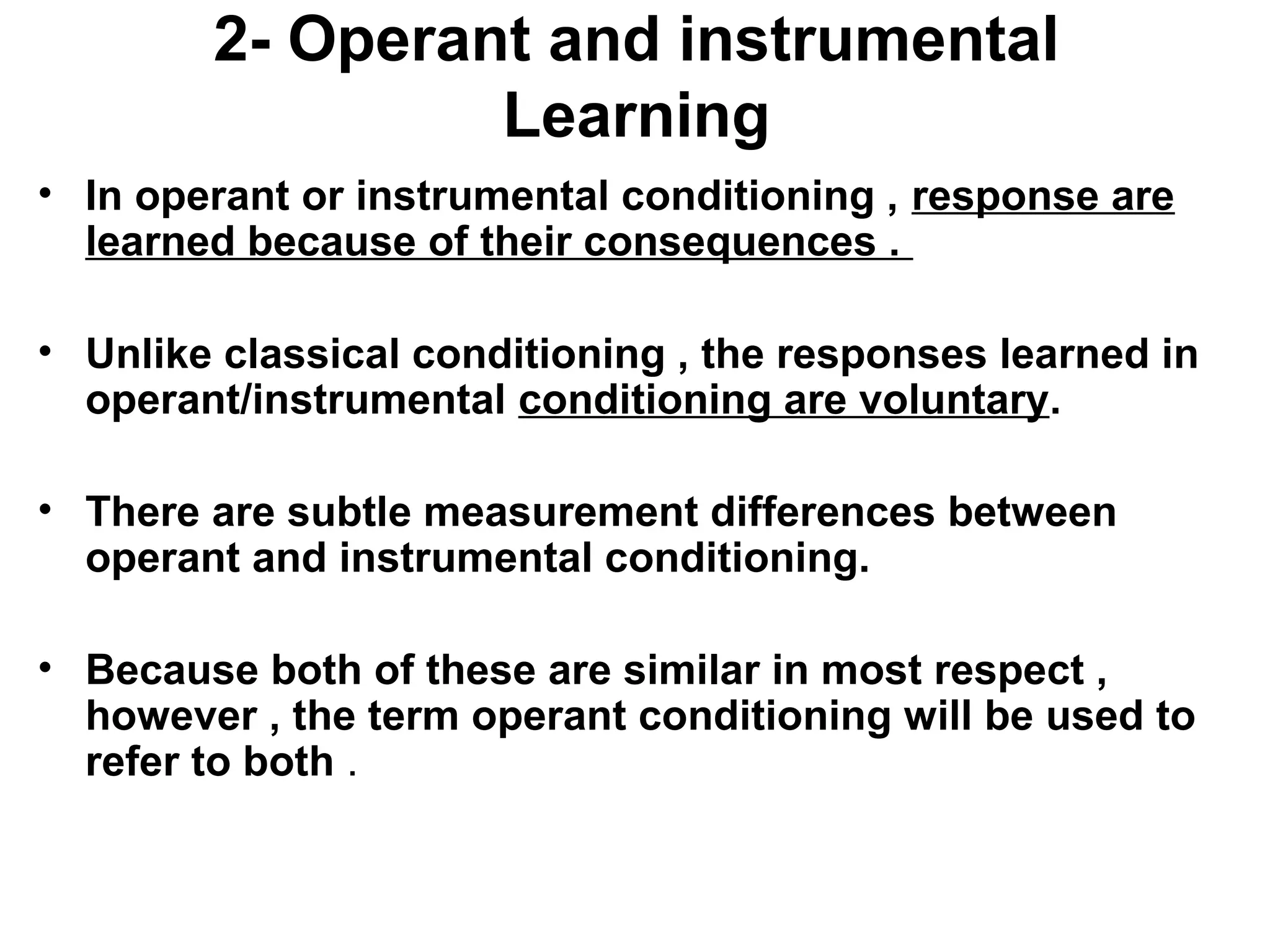 2- Operant and instrumental
Learning
• In operant or instrumental conditioning , response are
learned because of their consequences .
• Unlike classical conditioning , the responses learned in
operant/instrumental conditioning are voluntary.
• There are subtle measurement differences between
operant and instrumental conditioning.
• Because both of these are similar in most respect ,
however , the term operant conditioning will be used to
refer to both .
 