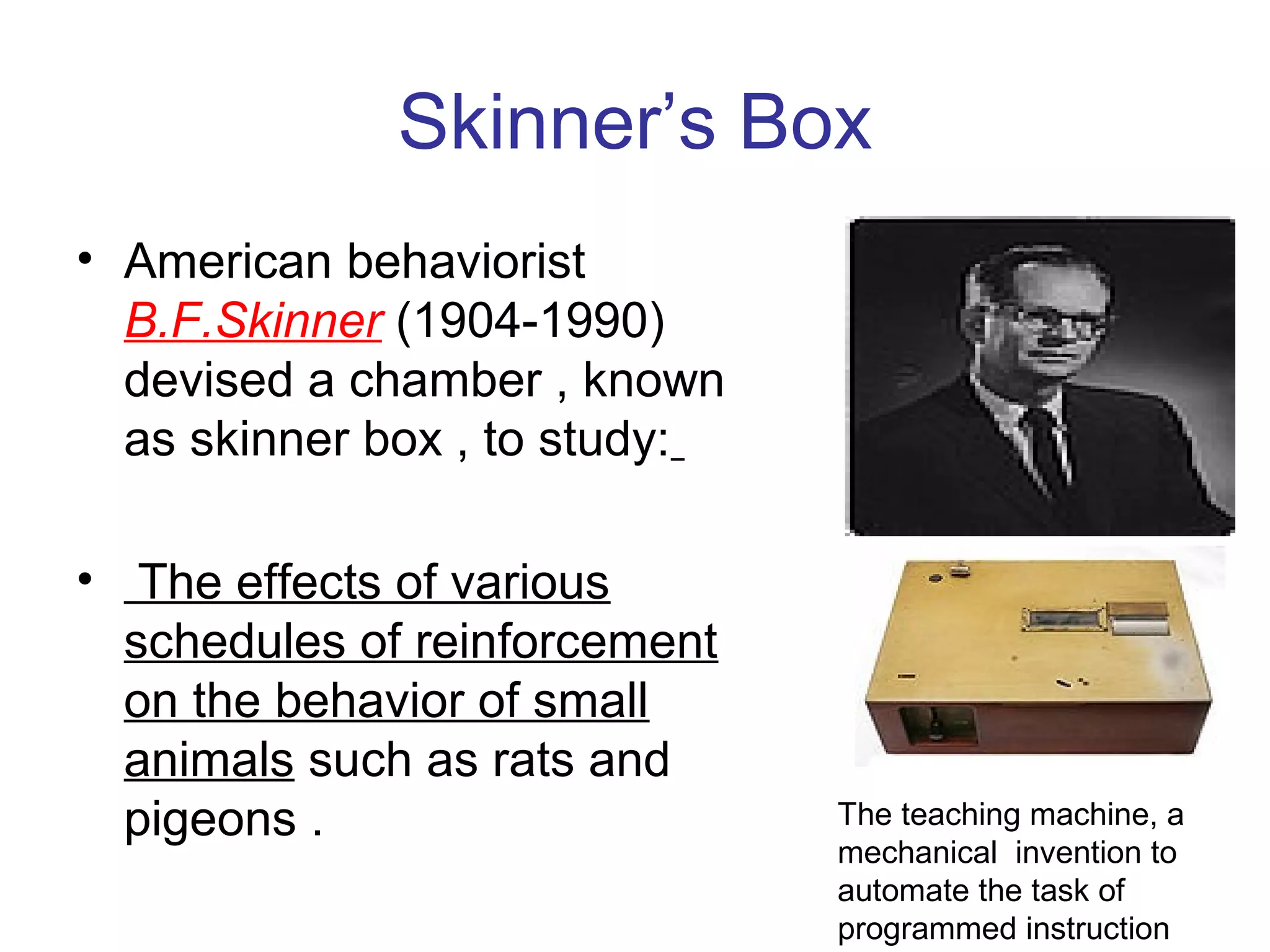 Skinner’s Box
• American behaviorist
B.F.Skinner (1904-1990)
devised a chamber , known
as skinner box , to study:
• The effects of various
schedules of reinforcement
on the behavior of small
animals such as rats and
pigeons . The teaching machine, a
mechanical invention to
automate the task of
programmed instruction
 