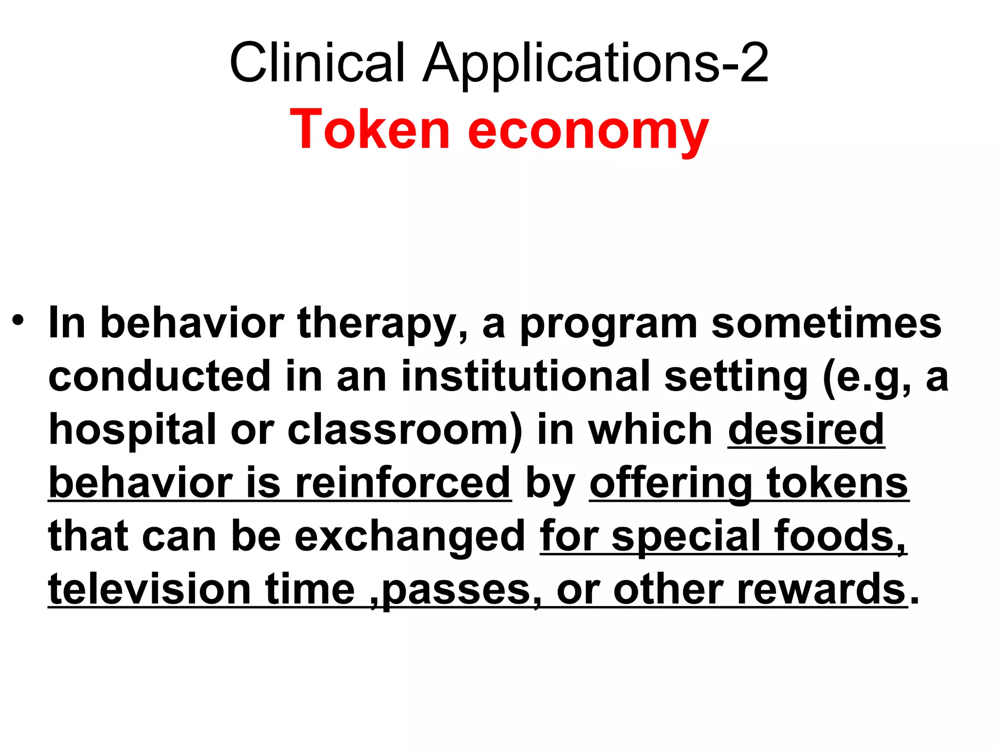 Clinical Applications-2
Token economy
• In behavior therapy, a program sometimes
conducted in an institutional setting (e.g, a
hospital or classroom) in which desired
behavior is reinforced by offering tokens
that can be exchanged for special foods,
television time ,passes, or other rewards.
 