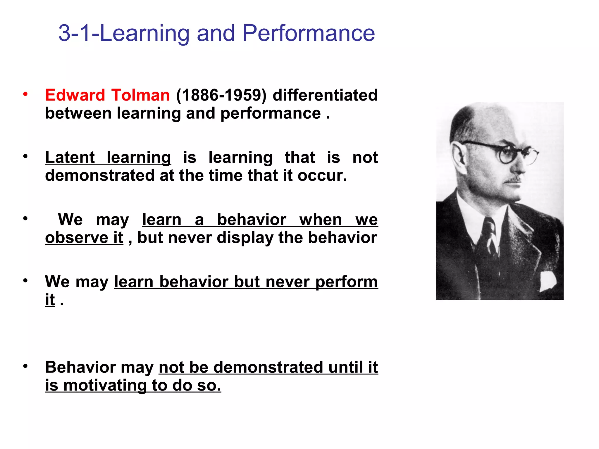 3-1-Learning and Performance
• Edward Tolman (1886-1959) differentiated
between learning and performance .
• Latent learning is learning that is not
demonstrated at the time that it occur.
• We may learn a behavior when we
observe it , but never display the behavior
• We may learn behavior but never perform
it .
• Behavior may not be demonstrated until it
is motivating to do so.
 