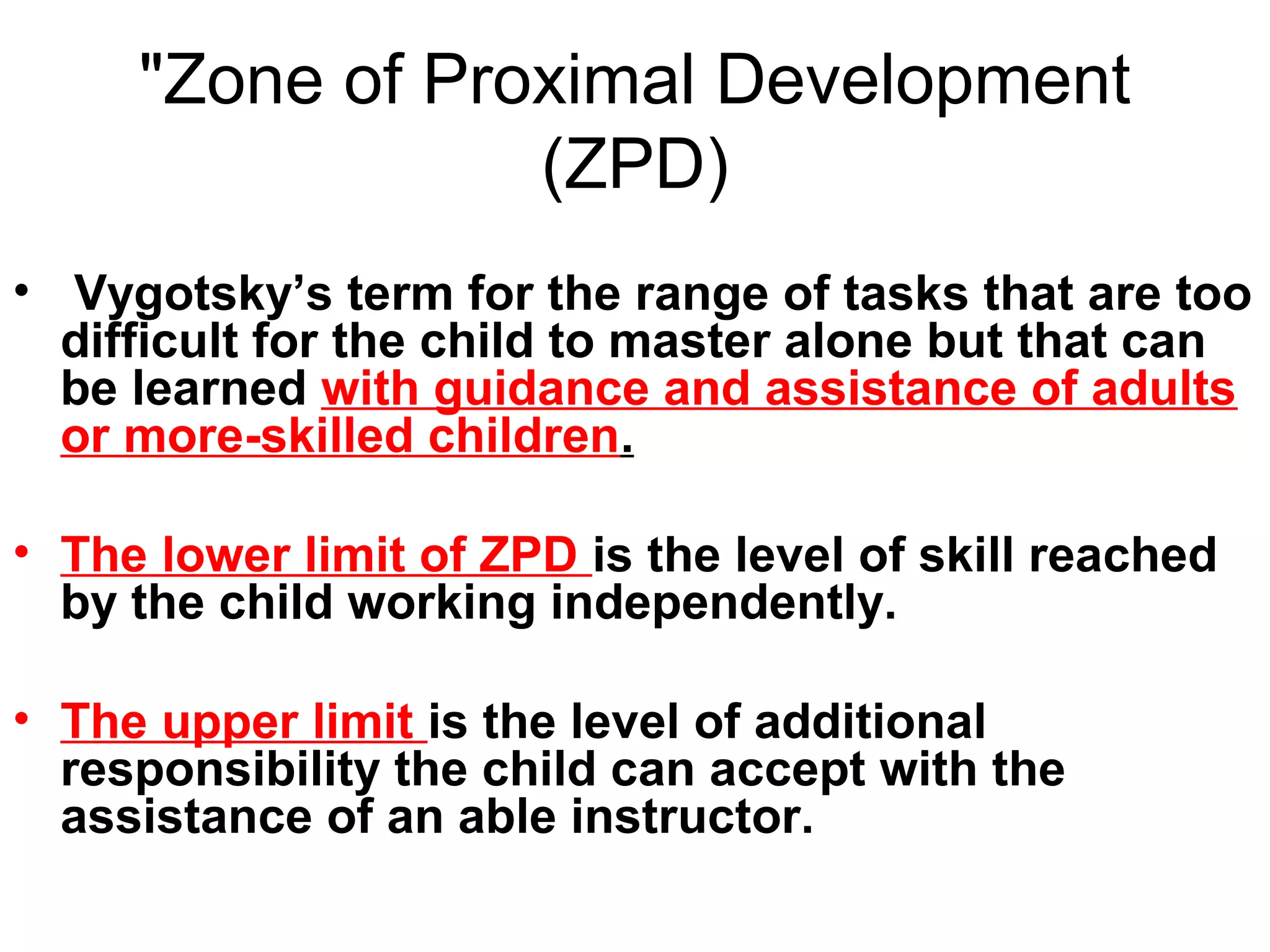 "Zone of Proximal Development
(ZPD)
• Vygotsky’s term for the range of tasks that are too
difficult for the child to master alone but that can
be learned with guidance and assistance of adults
or more-skilled children.
• The lower limit of ZPD is the level of skill reached
by the child working independently.
• The upper limit is the level of additional
responsibility the child can accept with the
assistance of an able instructor.
 