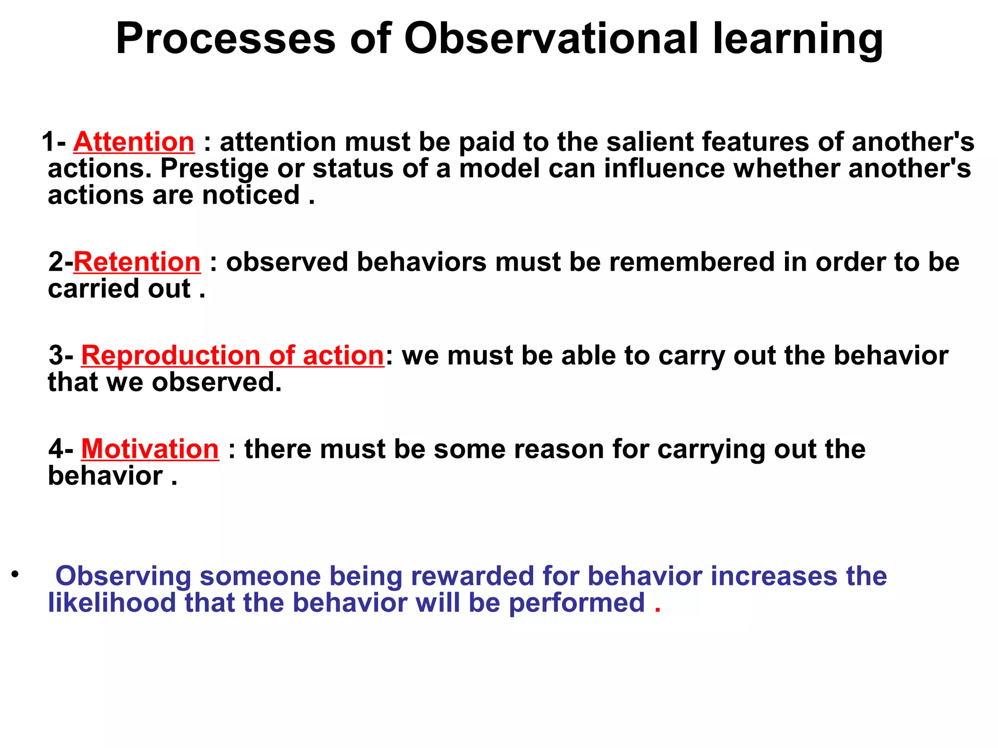 Processes of Observational learning
1- Attention : attention must be paid to the salient features of another's
actions. Prestige or status of a model can influence whether another's
actions are noticed .
2-Retention : observed behaviors must be remembered in order to be
carried out .
3- Reproduction of action: we must be able to carry out the behavior
that we observed.
4- Motivation : there must be some reason for carrying out the
behavior .
• Observing someone being rewarded for behavior increases the
likelihood that the behavior will be performed .
 