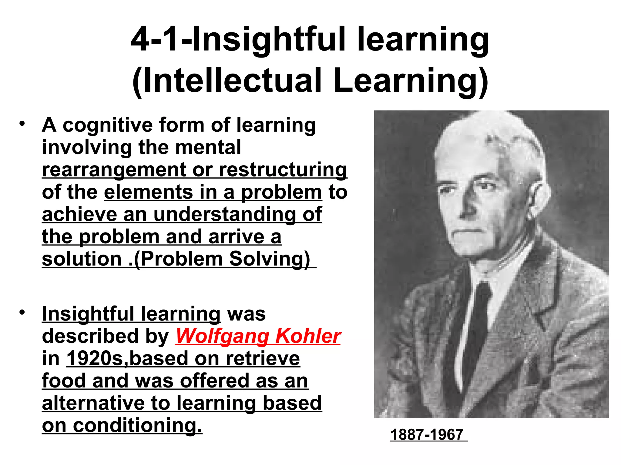 4-1-Insightful learning
(Intellectual Learning)
• A cognitive form of learning
involving the mental
rearrangement or restructuring
of the elements in a problem to
achieve an understanding of
the problem and arrive a
solution .(Problem Solving)
• Insightful learning was
described by Wolfgang Kohler
in 1920s,based on retrieve
food and was offered as an
alternative to learning based
on conditioning. 1887-1967
 