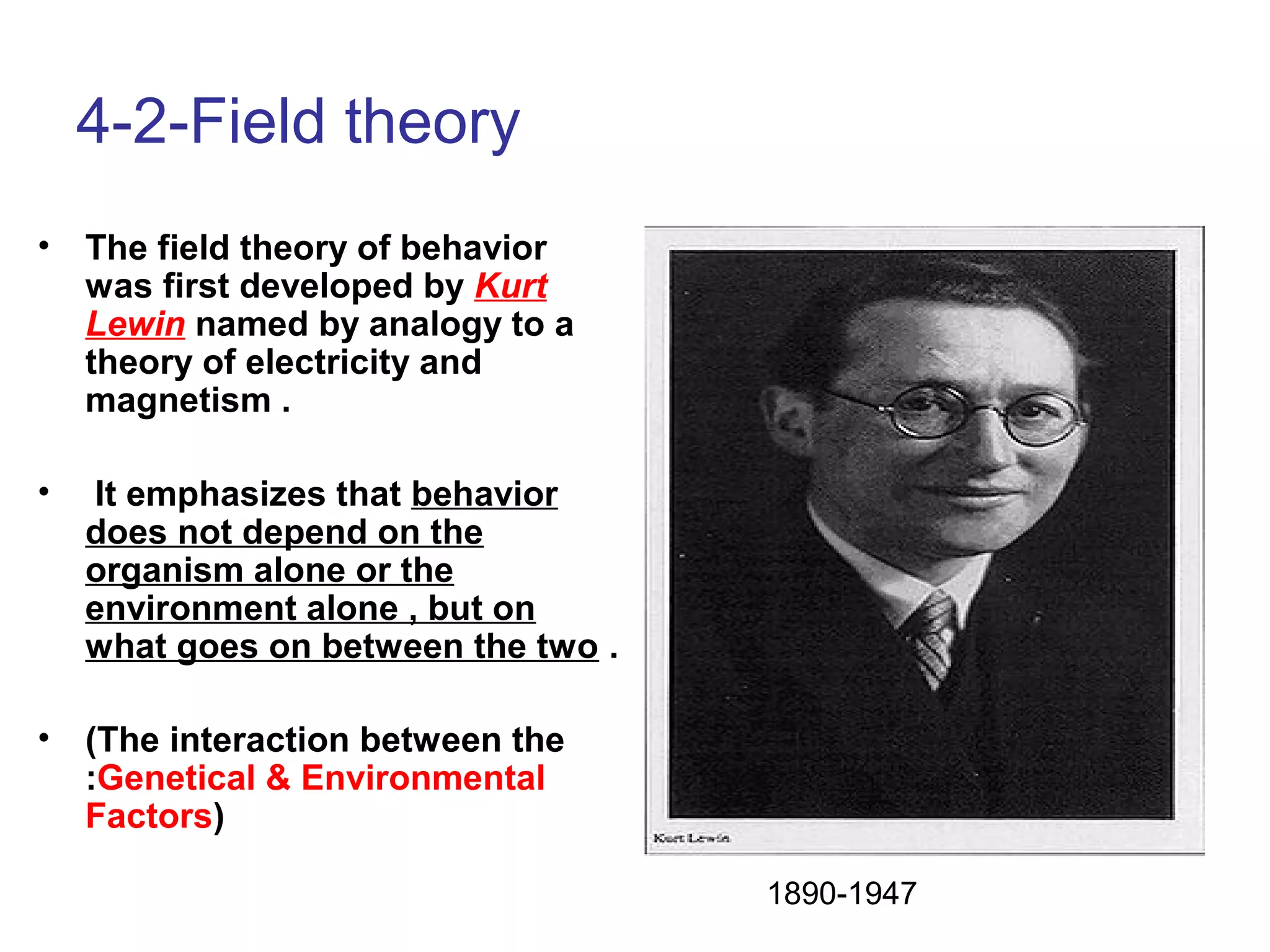 4-2-Field theory
• The field theory of behavior
was first developed by Kurt
Lewin named by analogy to a
theory of electricity and
magnetism .
• It emphasizes that behavior
does not depend on the
organism alone or the
environment alone , but on
what goes on between the two .
• (The interaction between the
:Genetical & Environmental
Factors)
1890-1947
 