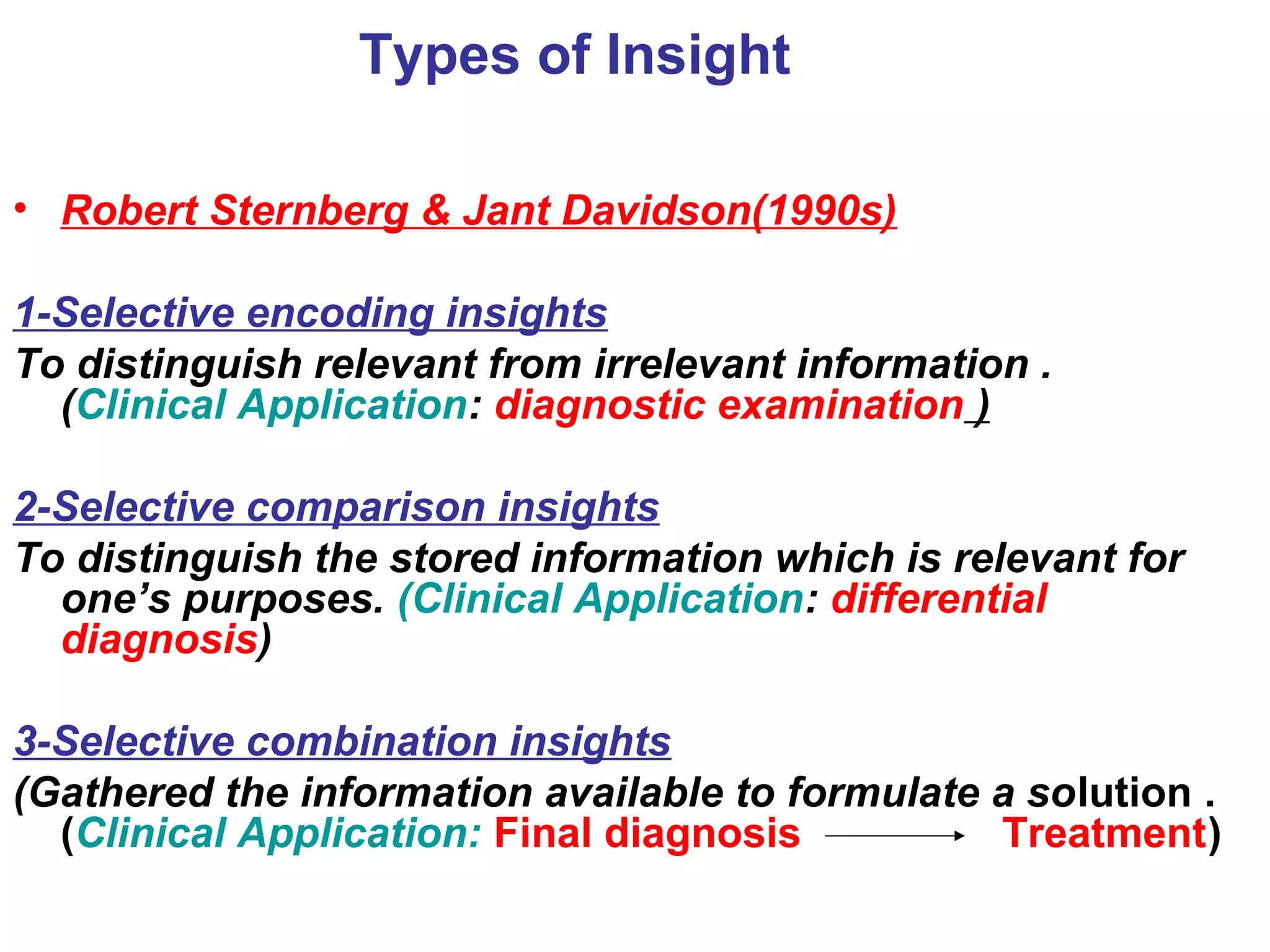 Types of Insight
• Robert Sternberg & Jant Davidson(1990s)
1-Selective encoding insights
To distinguish relevant from irrelevant information .
(Clinical Application: diagnostic examination )
2-Selective comparison insights
To distinguish the stored information which is relevant for
one’s purposes. (Clinical Application: differential
diagnosis)
3-Selective combination insights
(Gathered the information available to formulate a solution .
(Clinical Application: Final diagnosis Treatment)
 