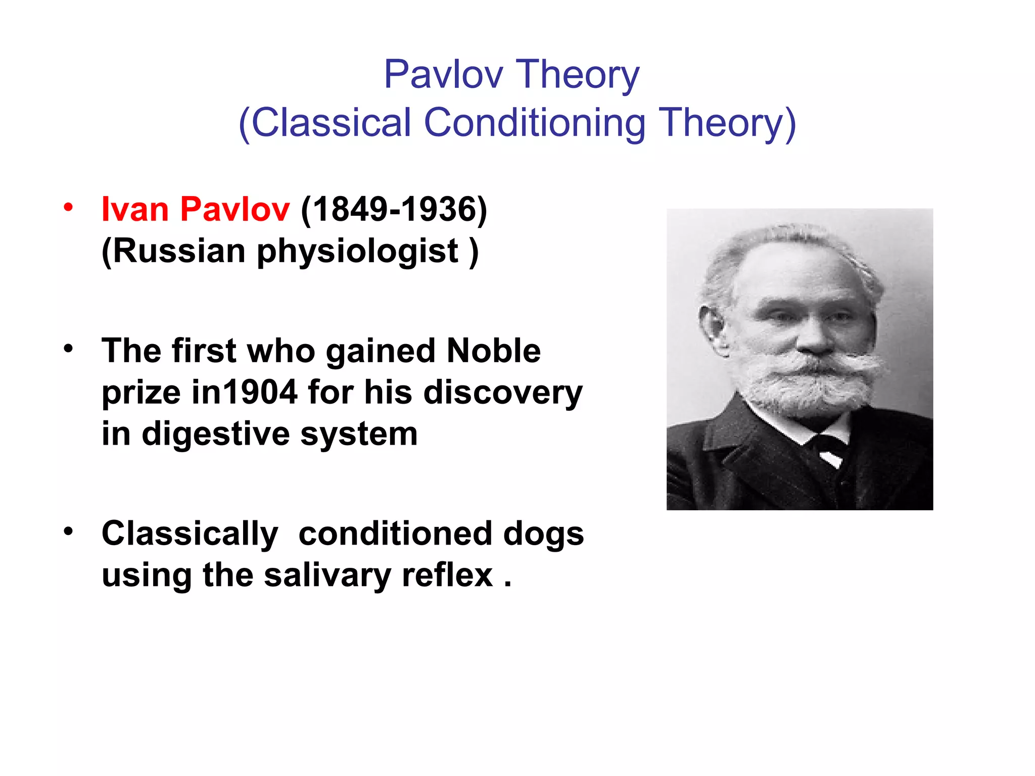 Pavlov Theory
(Classical Conditioning Theory)
• Ivan Pavlov (1849-1936)
(Russian physiologist )
• The first who gained Noble
prize in1904 for his discovery
in digestive system
• Classically conditioned dogs
using the salivary reflex .
 