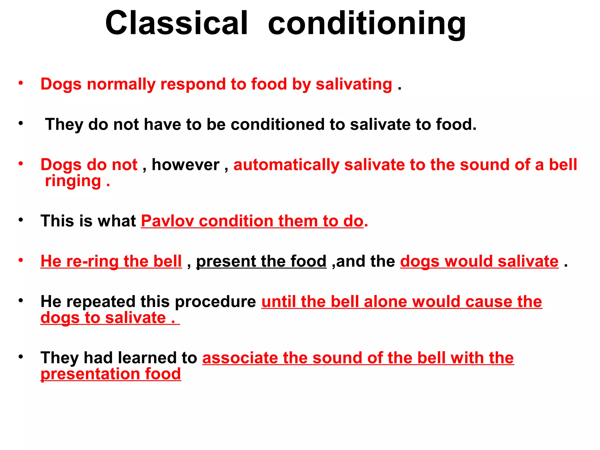 Classical conditioning
• Dogs normally respond to food by salivating .
• They do not have to be conditioned to salivate to food.
• Dogs do not , however , automatically salivate to the sound of a bell
ringing .
• This is what Pavlov condition them to do.
• He re-ring the bell , present the food ,and the dogs would salivate .
• He repeated this procedure until the bell alone would cause the
dogs to salivate .
• They had learned to associate the sound of the bell with the
presentation food
 