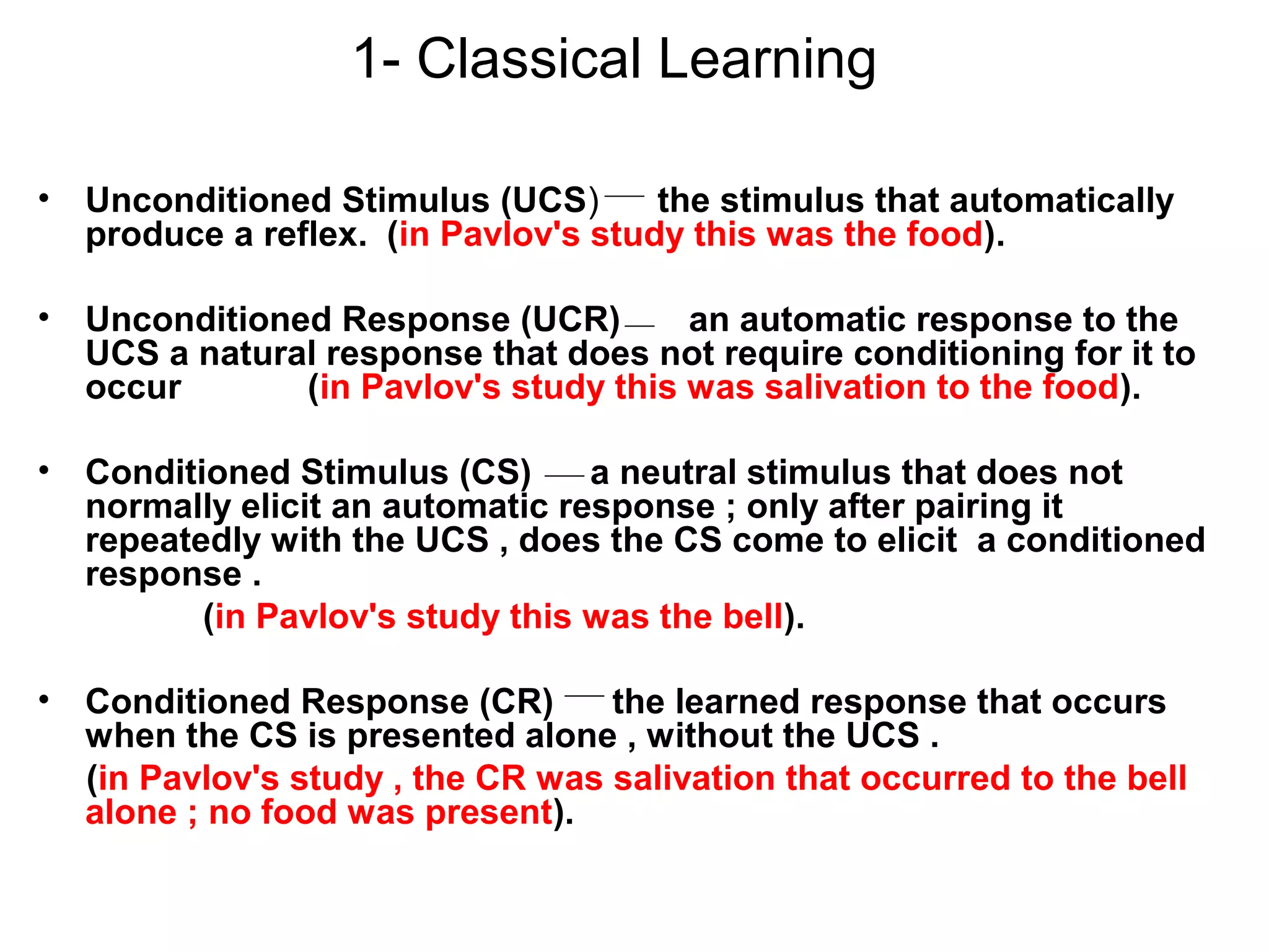 1- Classical Learning
• Unconditioned Stimulus (UCS) the stimulus that automatically
produce a reflex. (in Pavlov's study this was the food).
• Unconditioned Response (UCR) an automatic response to the
UCS a natural response that does not require conditioning for it to
occur (in Pavlov's study this was salivation to the food).
• Conditioned Stimulus (CS) a neutral stimulus that does not
normally elicit an automatic response ; only after pairing it
repeatedly with the UCS , does the CS come to elicit a conditioned
response .
(in Pavlov's study this was the bell).
• Conditioned Response (CR) the learned response that occurs
when the CS is presented alone , without the UCS .
(in Pavlov's study , the CR was salivation that occurred to the bell
alone ; no food was present).
 