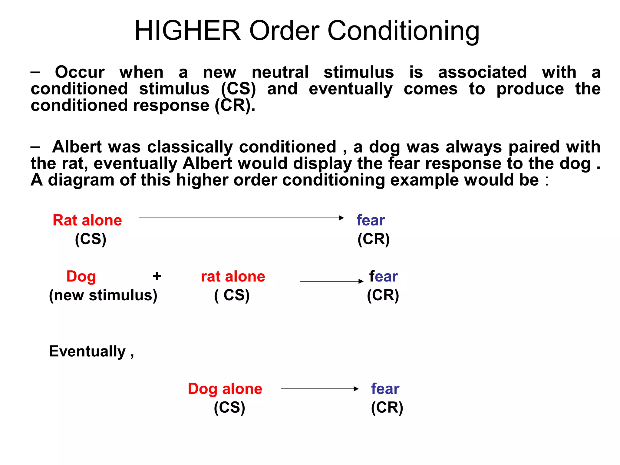 HIGHER Order Conditioning
– Occur when a new neutral stimulus is associated with a
conditioned stimulus (CS) and eventually comes to produce the
conditioned response (CR).
– Albert was classically conditioned , a dog was always paired with
the rat, eventually Albert would display the fear response to the dog .
A diagram of this higher order conditioning example would be :
Rat alone fear
(CS) (CR)
Dog + rat alone fear
(new stimulus) ( CS) (CR)
Eventually ,
Dog alone fear
(CS) (CR)
 