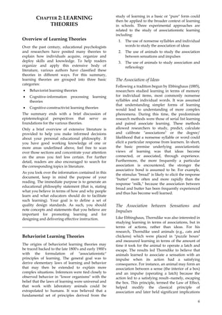 6
CHAPTER 2: LEARNING
THEORIES
Overview of Learning Theories
Over the past century, educational psychologists
and researchers have posited many theories to
explain how individuals acquire, organize and
deploy skills and knowledge. To help readers
organize and apply this extensive body of
literature, various authors have classified these
theories in different ways. For this summary,
learning theories are grouped into three basic
categories:
• Behaviorist learning theories
• Cognitive-information processing learning
theories
• Cognitive-constructivist learning theories
The summary ends with a brief discussion of
epistemological perspectives that serve as
foundations for the various theories.
Only a brief overview of extensive literature is
provided to help you make informed decisions
about your personal educational philosophy. If
you have good working knowledge of one or
more areas underlined above, feel free to scan
over those sections and concentrate your attention
on the areas you feel less certain. For further
detail, readers are also encouraged to search for
the corresponding topics in literature.
As you look over the information contained in this
document, keep in mind the purpose of your
reading. The immediate purpose is to generate an
educational philosophy statement (that is, stating
what you believe in terms of how and why people
learn and what educators should do to facilitate
such learning). Your goal is to define a set of
quality design standards. As such, you should
note concepts and statements that you believe are
important for promoting learning and for
designing and delivering effective instruction.
_____________________________________
Behaviorist Learning Theories
The origins of behaviorist learning theories may
be traced backed to the late 1800's and early 1900's
with the formulation of "associationistic"
principles of learning. The general goal was to
derive elementary laws of learning and behavior
that may then be extended to explain more
complex situations. Inferences were tied closely to
observed behavior in "lower organisms" with the
belief that the laws of learning were universal and
that work with laboratory animals could be
extrapolated to humans. It was believed that a
fundamental set of principles derived from the
study of learning in a basic or "pure" form could
then be applied to the broader context of learning
in schools. Three experimental approaches are
related to the study of associationistic learning
including:
1. The use of nonsense syllables and individual
words to study the association of ideas
2. The use of animals to study the association
between sensations and impulses
3. The use of animals to study association and
reflexology
The Association of Ideas
Following a tradition begun by Ebbinghaus (1885),
researchers studied learning in terms of memory
for individual items, most commonly nonsense
syllables and individual words. It was assumed
that understanding simpler forms of learning
would lead to understanding of more complex
phenomena. During this time, the predominate
research methods were those of serial list learning
and paired associate learning. These methods
allowed researchers to study, predict, calculate
and calibrate "associations" or the degree/
likelihood that a nonsense syllable or word could
elicit a particular response from learners. In short,
the basic premise underlying associationistic
views of learning was that ideas become
connected, or associated, through experience.
Furthermore, the more frequently a particular
association is encountered, the stronger the
associative bond is assumed to be. For example,
the stimulus "bread" is likely to elicit the response
"butter" more often and more rapidly than the
response "milk," because the association between
bread and butter has been frequently experienced
and thus has become well learned.
The Association between Sensations and
Impulses
Like Ebbinghaus, Thorndike was also interested in
studying learning in terms of associations, but in
terms of actions, rather than ideas. For his
research, Thorndike used animals (e.g., cats and
chickens) which were placed in "puzzle boxes"
and measured learning in terms of the amount of
time it took for the animal to operate a latch and
escape. The results led Thorndike to believe that
animals learned to associate a sensation with an
impulse when its action had a satisfying
consequence. For instance, an animal may form an
association between a sense (the interior of a box)
and an impulse (operating a latch) because the
action led to a satisfying result--namely, escaping
the box. This principle, termed the Law of Effect,
helped modify the classical principle of
association and later held significant implications
 