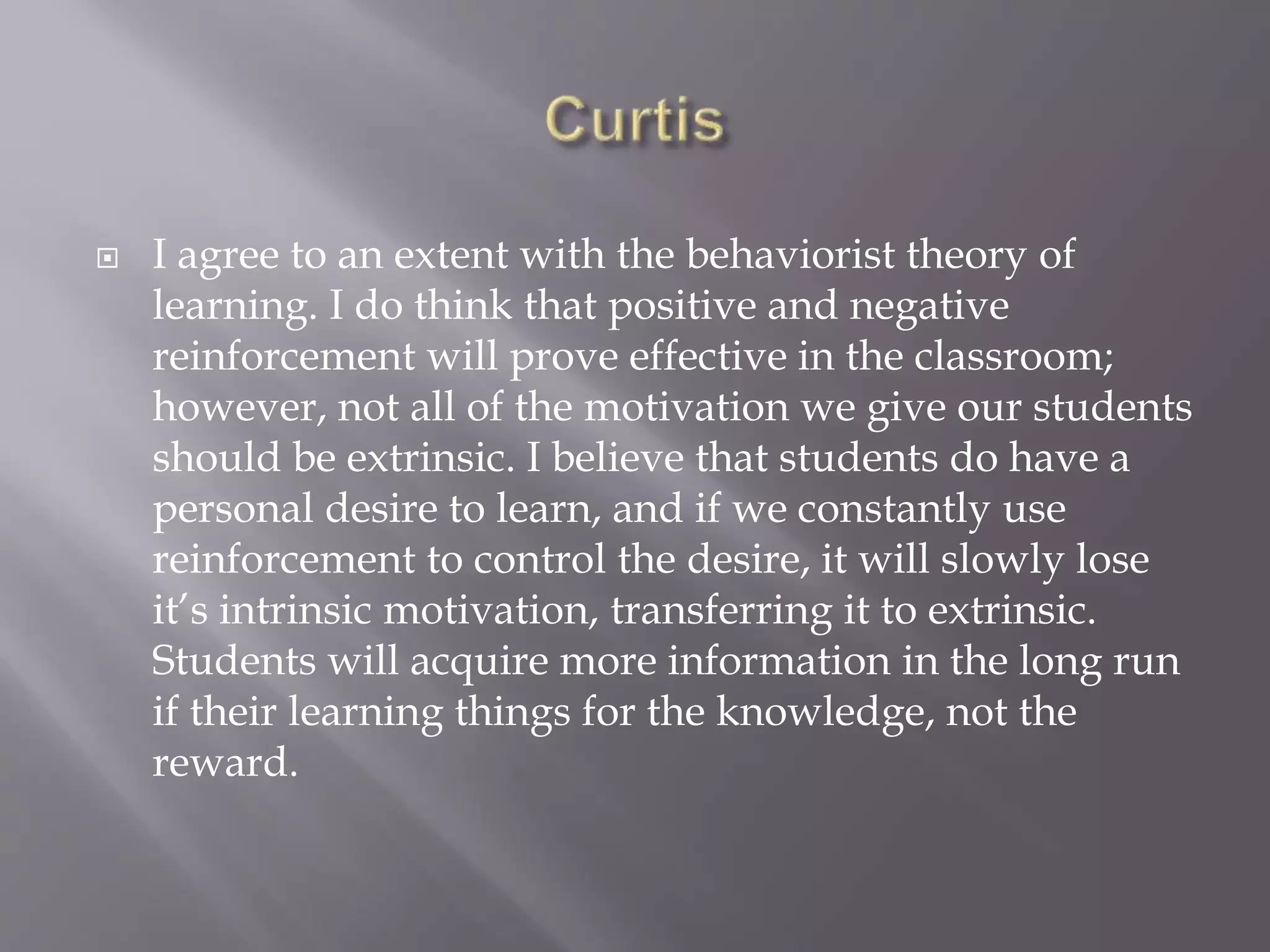  I agree to an extent with the behaviorist theory of
learning. I do think that positive and negative
reinforcement will prove effective in the classroom;
however, not all of the motivation we give our students
should be extrinsic. I believe that students do have a
personal desire to learn, and if we constantly use
reinforcement to control the desire, it will slowly lose
it’s intrinsic motivation, transferring it to extrinsic.
Students will acquire more information in the long run
if their learning things for the knowledge, not the
reward.
 
