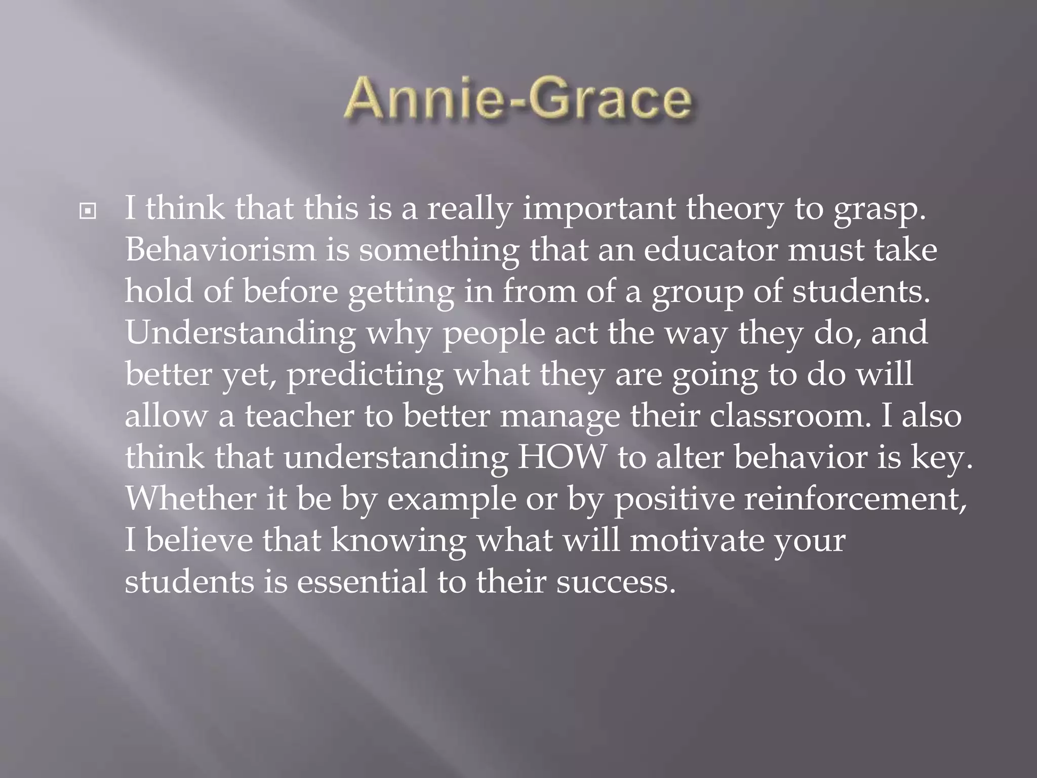  I think that this is a really important theory to grasp.
Behaviorism is something that an educator must take
hold of before getting in from of a group of students.
Understanding why people act the way they do, and
better yet, predicting what they are going to do will
allow a teacher to better manage their classroom. I also
think that understanding HOW to alter behavior is key.
Whether it be by example or by positive reinforcement,
I believe that knowing what will motivate your
students is essential to their success.
 